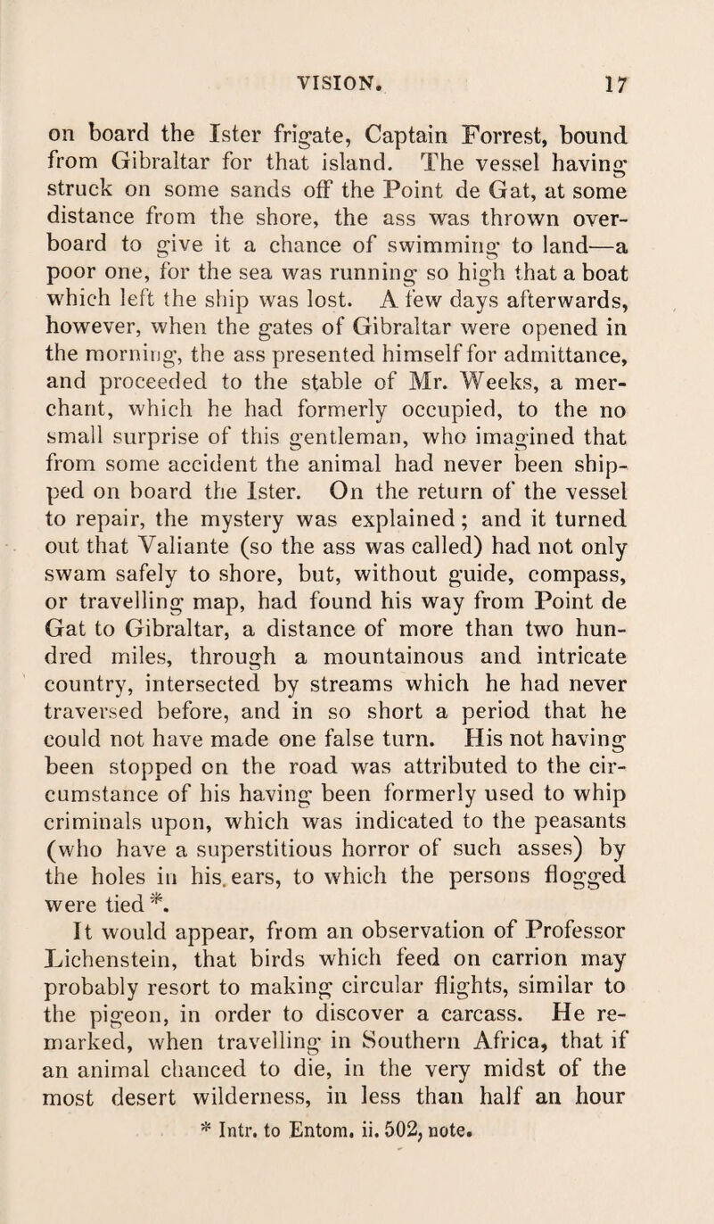 on board the Xster frigate, Captain Forrest, bound from Gibraltar for that island. The vessel having struck on some sands off the Point de Gat, at some distance from the shore, the ass was thrown over¬ board to give it a chance of swimming to land—a poor one, for the sea was running so high that a boat which left the ship was lost. A few days afterwards, however, when the gates of Gibraltar were opened in the morning, the ass presented himself for admittance, and proceeded to the stable of Mr. Weeks, a mer¬ chant, which he had formerly occupied, to the no small surprise of this gentleman, who imagined that from some accident the animal had never been ship¬ ped on board the Ister. On the return of the vessel to repair, the mystery was explained; and it turned out that Valiante (so the ass was called) had not only swam safely to shore, but, without guide, compass, or travelling map, had found his way from Point de Gat to Gibraltar, a distance of more than two hun¬ dred miles, through a mountainous and intricate country, intersected by streams which he had never traversed before, and in so short a period that he could not have made one false turn. His not having been stopped cn the road was attributed to the cir¬ cumstance of his having been formerly used to whip criminals upon, which was indicated to the peasants (who have a superstitious horror of such asses) by the holes in his. ears, to which the persons flogged were tied A It would appear, from an observation of Professor Lichenstein, that birds which feed on carrion may probably resort to making circular flights, similar to the pigeon, in order to discover a carcass. He re¬ marked, when travelling in Southern Africa, that if an animal chanced to die, in the very midst of the most desert wilderness, in less than half an hour * Intr. to Entom. ii. 502, note.