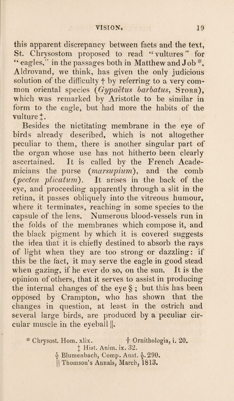 this apparent discrepancy between facts and the text, St. Chrysostom proposed to read “vultures” for “ eagles,” in the passages both in Matthew and J ob *, Aldrovand, we think, has given the only judicious solution of the difficulty f by referring to a very com¬ mon oriental species (Gypaetus barbatus, Storr), which was remarked by Aristotle to be similar in form to the eagle, but had more the habits of the vulture J. Besides the nictitating membrane in the eye of birds already described, which is not altogether peculiar to them, there is another singular part of the organ whose use has not hitherto been clearly ascertained. It is called by the French Acade¬ micians the purse (marsupiurri), and the comb (pecten plicatum). It arises in the back of the eye, and proceeding apparently through a slit in the retina, it passes obliquely into the vitreous humour, where it terminates, reaching in some species to the capsule of the lens. Numerous blood-vessels run in the folds of the membranes which compose it, and the black pigment by which it is covered suggests the idea that it is chiefly destined to absorb the rays of light when they are too strong or dazzling: if this be the fact, it may serve the eagle in good stead when gazing, if he ever do so, on the sun. It is the opinion of others, that it serves to assist in producing the internal changes of the eye § ; but this has been opposed by Crampton, who has shown that the changes in question, at least in the ostrich and several large birds, are produced by a peculiar cir¬ cular muscle in the eyeball j|. * Chrysost. Horn. xlix. f Ornithologia, i. 20. f Hist. Anim. ix. 32. § Blumenbach, Comp. Anat. §.290. 1| Thomson’s Annals, March, 1813.