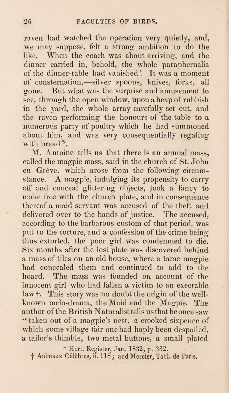 raven had watched the operation very quietly, and, we may suppose, felt a strong ambition to do the like. When the coach was about arriving, and the dinner carried in, behold, the whole paraphernalia of the dinner-table had vanished ! It was a moment of consternation,—silver spoons, knives, forks, all gone. But what was the surprise and amusement to see, through the open window, upon a heap of rubbish in the yard, the whole array carefully set out, and the raven performing the honours of the table to a numerous party of poultry which he had summoned about him, and was very consequentially regaling with bread *. M. Antoine tells us that there is an annual mass, called the magpie mass, said in the church of St. John en Greve, which arose from the following circum- stance. A magpie, indulging its propensity to carry off and conceal glittering objects, took a fancy to make free with the church plate, and in consequence thereof a maid servant was accused of the theft and delivered over to the hands of justice. The accused, according to the barbarous custom of that period, was put to the torture, and a confession of the crime being thus extorted, the poor girl was condemned to die. Six months after the lost plate was discovered behind a mass of tiles on an old house, where a tame magpie had concealed them and continued to add to the hoard. The mass was founded on account of the innocent girl who had fallen a victim to an execrable lawf- This story was no doubt the origin of the well- known melo-drama, the Maid and the Magpie. The author of the British Naturalist tells us that he once saw “ taken out of a magpie’s nest, a crooked sixpence of which some village fair one had haply been despoiled, a tailor’s thimble, two metal buttons, a small plated * Hort. Register, Jan. 1832, p. 332. f Animaux Celebres, ii. 118; and Mercier, Tail, de Paris.