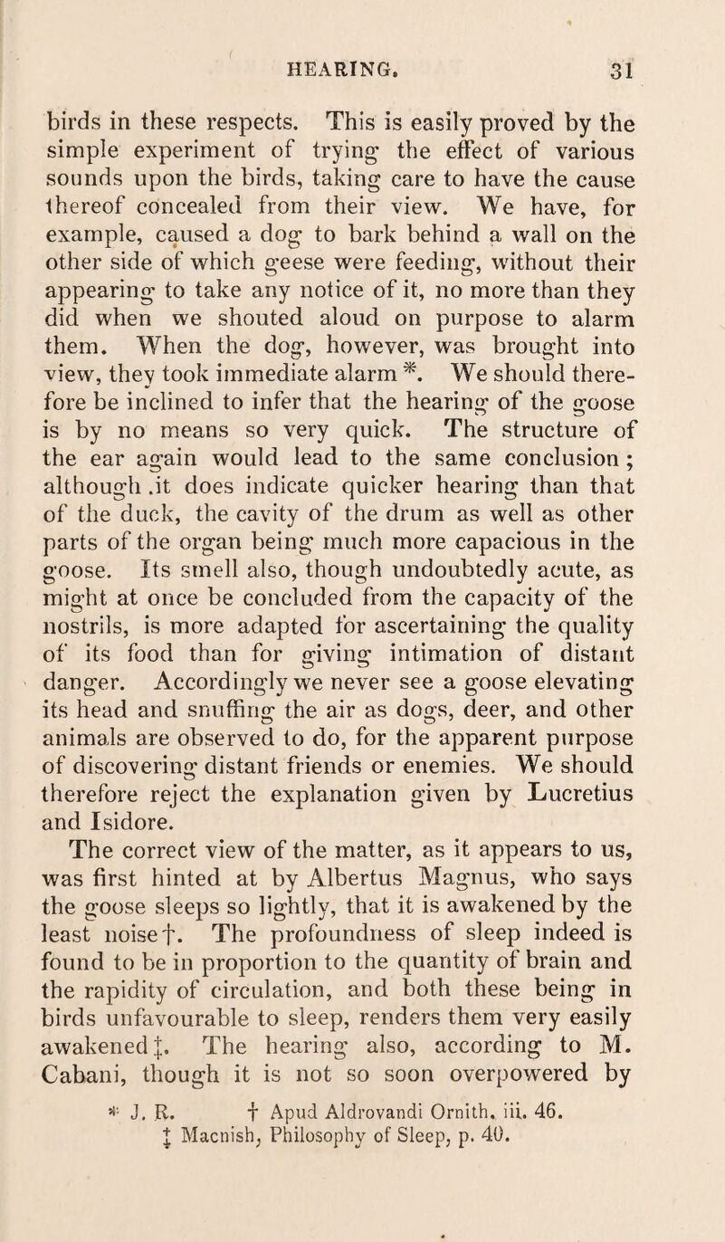 birds in these respects. This is easily proved by the simple experiment of trying the effect of various sounds upon the birds, taking care to have the cause thereof concealed from their view. We have, for example, caused a dog to bark behind a wall on the other side of which geese were feeding, without their appearing to take any notice of it, no more than they did when we shouted aloud on purpose to alarm them. When the dog, however, was brought into view, they took immediate alarm *. We should there¬ fore be inclined to infer that the hearing of the goose is by no means so very quick. The structure of the ear again would lead to the same conclusion ; although .it does indicate quicker hearing than that of the duck, the cavity of the drum as well as other parts of the organ being much more capacious in the goose. Its smell also, though undoubtedly acute, as might at once be concluded from the capacity of the nostrils, is more adapted for ascertaining the quality of its food than for giving intimation of distant danger. Accordingly we never see a goose elevating its head and snuffing the air as dogs, deer, and other animals are observed to do, for the apparent purpose of discovering distant friends or enemies. We should therefore reject the explanation given by Lucretius and Isidore. The correct view of the matter, as it appears to us, was first hinted at by Albertus Magnus, who says the goose sleeps so lightly, that it is awakened by the least noise f. The profoundness of sleep indeed is found to be in proportion to the quantity of brain and the rapidity of circulation, and both these being in birds unfavourable to sleep, renders them very easily awakened];. The hearing also, according to M. Cabani, though it is not so soon overpowered by * J, R. f Apud Aldrovandi Ornith. iii. 46. I Macnish, Philosophy of Sleep, p. 40.