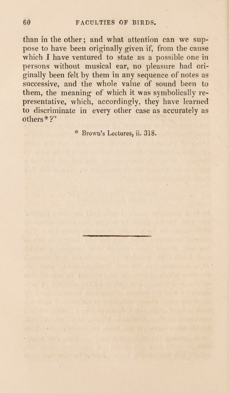 than in the other; and what attention can we sup¬ pose to have been originally given if, from the cause which I have ventured to state as a possible one in persons without musical ear, no pleasure had ori¬ ginally been felt by them in any sequence of notes as successive, and the whole value of sound been to them, the meaning of which it was symbolically re¬ presentative, which, accordingly, they have learned to discriminate in every other case as accurately as others* ?” * Brown’s Lectures, ii. 318.