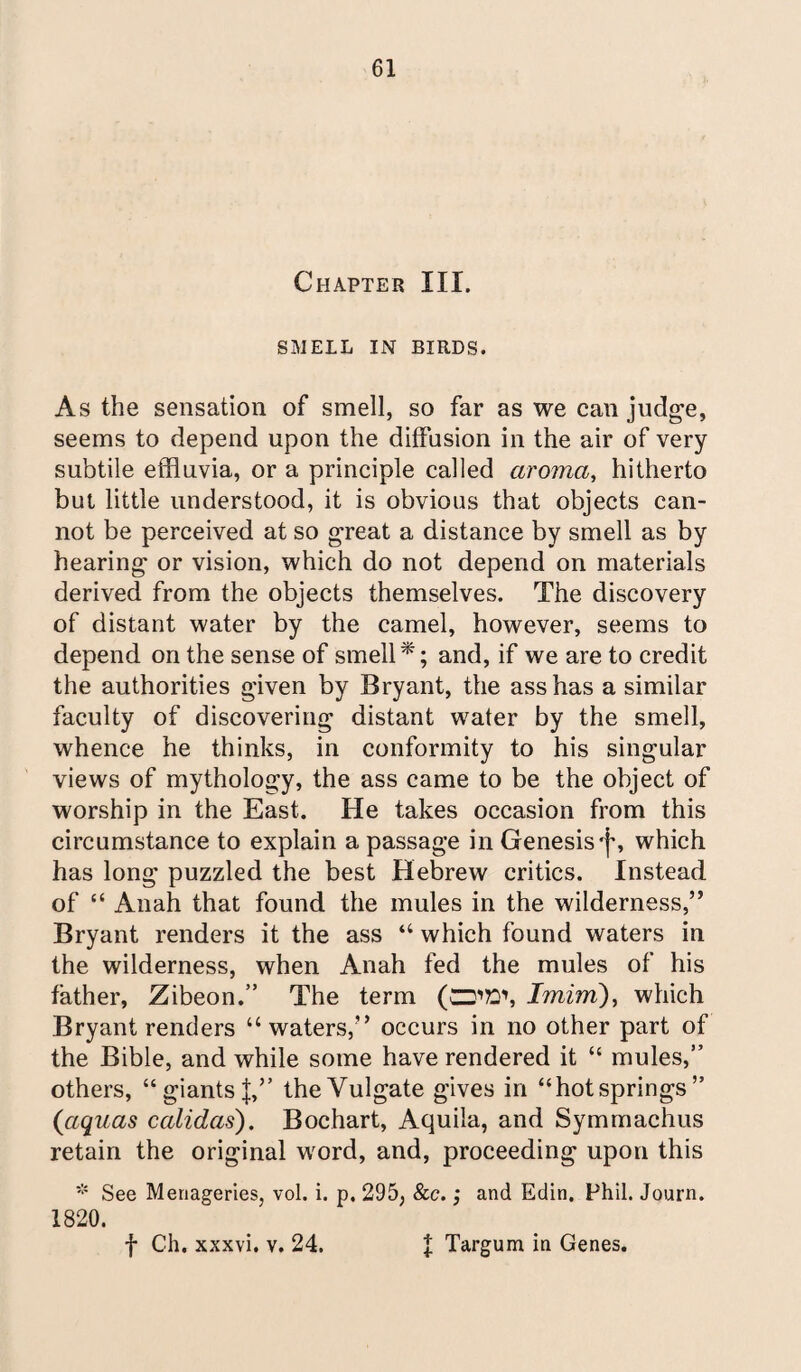 Chapter III. SMELL IN BIRDS. As the sensation of smell, so far as we can judge, seems to depend upon the diffusion in the air of very subtile effluvia, or a principle called aroma, hitherto but little understood, it is obvious that objects can¬ not be perceived at so great a distance by smell as by hearing or vision, which do not depend on materials derived from the objects themselves. The discovery of distant water by the camel, however, seems to depend on the sense of smell*; and, if we are to credit the authorities given by Bryant, the ass has a similar faculty of discovering distant water by the smell, whence he thinks, in conformity to his singular views of mythology, the ass came to be the object of worship in the East. He takes occasion from this circumstance to explain a passage in Genesis cj% which has long puzzled the best Hebrew critics. Instead of “ Anah that found the mules in the wilderness,” Bryant renders it the ass “ which found waters in the wilderness, when Anah fed the mules of his father, Zibeon.” The term (CD'S1, Imim), which Bryant renders “waters,” occurs in no other part of the Bible, and while some have rendered it “ mules,” others, “ giants J,” the Vulgate gives in “hot springs” (aquas calidas). Bochart, Aquila, and Symmachus retain the original word, and, proceeding upon this * See Menageries, vol. i. p. 295; See.; and Edin, Phil. Journ. 1820. f Ch. xxxvi. v. 24. | Targum in Genes.