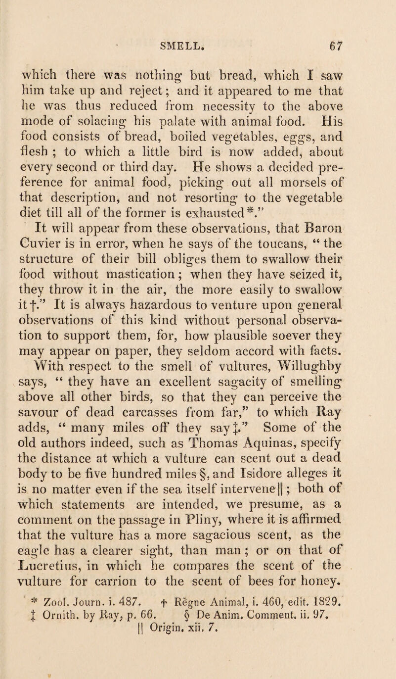 which there was nothing- but bread, which I saw him take up and reject; and it appeared to me that he was thus reduced from necessity to the above mode of solacing his palate with animal food. His food consists of bread, boiled vegetables, eggs, and flesh ; to which a little bird is now added, about every second or third day. He shows a decided pre¬ ference for animal food, picking out all morsels of that description, and not resorting to the vegetable diet till all of the former is exhausted*.” It will appear from these observations, that Baron Cuvier is in error, when he says of the toucans, “ the structure of their bill obliges them to swallow their food without mastication; when they have seized it, they throw it in the air, the more easily to swallow it j\’’ It is always hazardous to venture upon general observations of this kind without personal observa¬ tion to support them, for, how plausible soever they may appear on paper, they seldom accord with facts. With respect to the smell of vultures, Willughby says, “ they have an excellent sagacity of smelling above all other birds, so that they can perceive the savour of dead carcasses from far,5’ to which Ray adds, “many miles oft' they say|.” Some of the old authors indeed, such as Thomas Aquinas, specify the distance at which a vulture can scent out a dead body to be five hundred miles §, and Isidore alleges it is no matter even if the sea itself intervene ||; both of which statements are intended, we presume, as a comment on the passage in Pliny, where it is affirmed that the vulture has a more sagacious scent, as the eagle has a clearer sight, than man ; or on that of Lucretius, in which he compares the scent of the vulture for carrion to the scent of bees for honey. * Zool. Journ. i. 487. f Regne Animal, i. 460, edit. 1829. J Orniih. by Ray, p. 66. § De Anim. Comment, ii. 97. [| Origin, xii. 7.