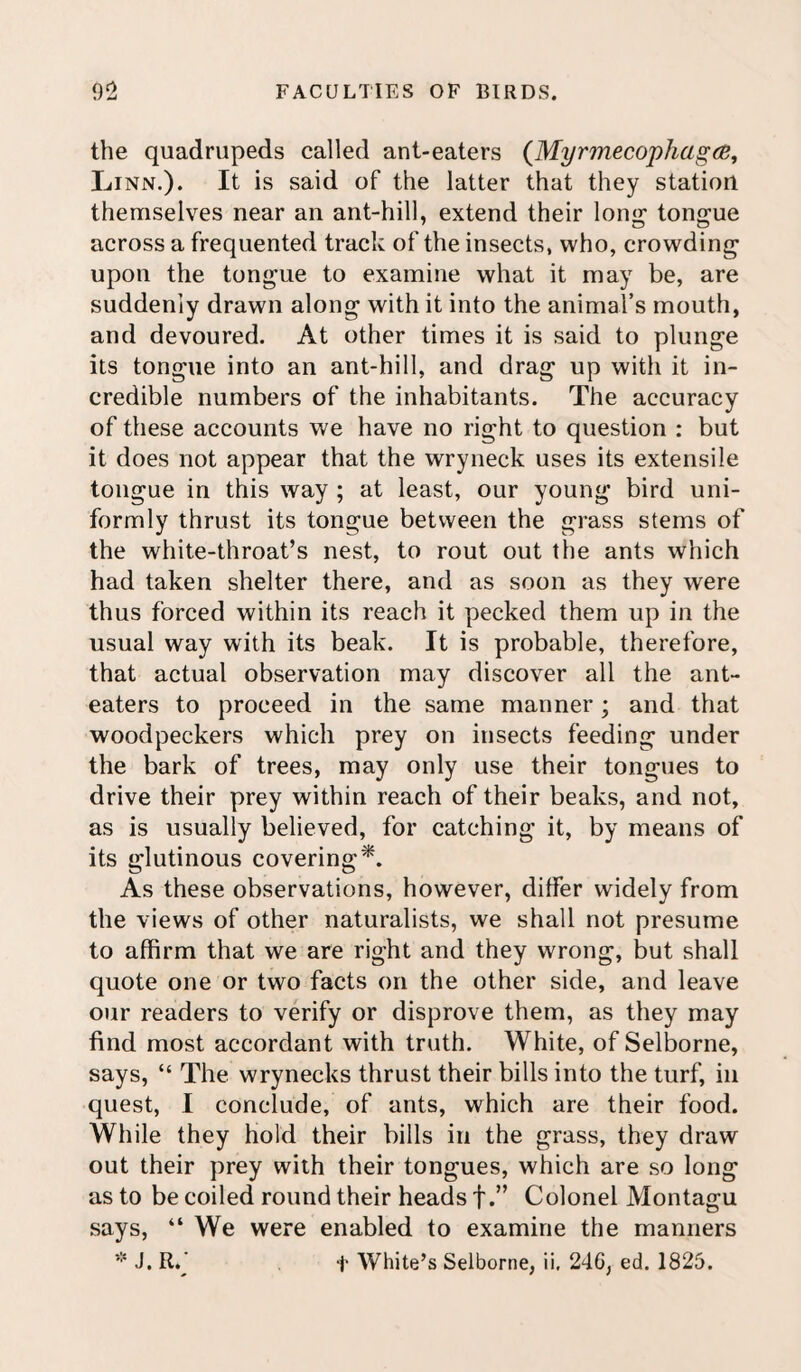 the quadrupeds called ant-eaters (Myrmecophagce, Linn.). It is said of the latter that they station themselves near an ant-hill, extend their long- tongue across a frequented track of the insects, who, crowding upon the tongue to examine what it may be, are suddenly drawn along with it into the animal’s mouth, and devoured. At other times it is said to plunge its tongue into an ant-hill, and drag up with it in¬ credible numbers of the inhabitants. The accuracy of these accounts we have no right to question : but it does not appear that the wryneck uses its extensile tongue in this way ; at least, our young bird uni¬ formly thrust its tongue between the grass stems of the white-throat’s nest, to rout out the ants which had taken shelter there, and as soon as they were thus forced within its reach it pecked them up in the usual way with its beak. It is probable, therefore, that actual observation may discover all the ant- eaters to proceed in the same manner; and that woodpeckers which prey on insects feeding under the bark of trees, may only use their tongues to drive their prey within reach of their beaks, and not, as is usually believed, for catching it, by means of its glutinous covering*. As these observations, however, differ widely from the views of other naturalists, we shall not presume to affirm that we are right and they wrong, but shall quote one or two facts on the other side, and leave our readers to verify or disprove them, as they may find most accordant with truth. White, of Selborne, says, “ The wrynecks thrust their bills into the turf, in quest, I conclude, of ants, which are their food. While they hold their bills in the grass, they draw out their prey with their tongues, which are so long as to be coiled round their heads f.” Colonel Montagu says, “ We were enabled to examine the manners * J. R.* t White’s Selborne, ii. 246, ed. 1825.