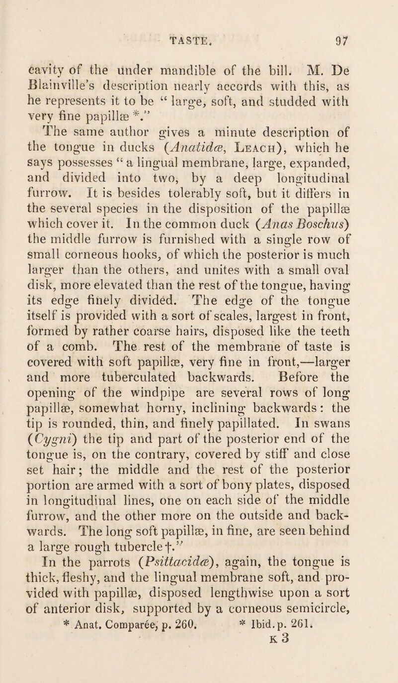 cavity of the under mandible of the bill. M. De Blamville’s description nearly accords with this, as he represents it to be “ large, soft, and studded with very fine papillae The same author gives a minute description of the tongue in ducks (Anatidce, Leach), which he says possesses “ a lingual membrane, large, expanded, and divided into two, by a deep longitudinal furrow. It is besides tolerably soft, but it differs in the several species in the disposition of the papillae which cover it. In the common duck (Anas Boschus) the middle furrow is furnished with a single row of small corneous hooks, of which the posterior is much larger than the others, and unites with a small oval disk, more elevated than the rest of the tongue, having its edge finely divided. The edge of the tongue itself is provided with a sort of scales, largest in front, formed by rather coarse hairs, disposed like the teeth of a comb. The rest of the membrane of taste is covered with soft papillae, very fine in front,“larger and more tuberculated backwards. Before the opening of the windpipe are several rows of long papillae, somewhat horny, inclining backwards: the tip is rounded, thin, and finely papillated. In swans (Cygni) the tip and part of the posterior end of the tongue is, on the contrary, covered by stiff and close set hair; the middle and the rest of the posterior portion are armed with a sort of bony plates, disposed in longitudinal lines, one on each side of the middle furrow, and the other more on the outside and back¬ wards. The long soft papillae, in fine, are seen behind a large rough tubercle f.” In the parrots (PdttacAdce), again, the tongue is thick, fleshy, and the lingual membrane soft, and pro¬ vided with papillae, disposed lengthwise upon a sort of anterior disk, supported by a corneous semicircle, * Anat. Comparee, p. 260. * Ibid.p. 261. K 3