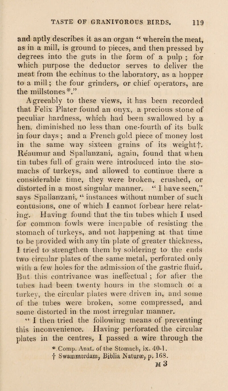 and aptly describes it as an organ “ wherein the meat, as in a mill, is ground to pieces, and then pressed by degrees into the guts in the form of a pulp ; for which purpose the deductor serves to deliver the meat from the echinus to the laboratory, as a hopper to a mill; the four grinders, or chief operators, are the millstones Agreeably to these views, it has been recorded that Felix Plater found an onyx, a precious stone of peculiar hardness, which had been swallowed by a hen, diminished no less than one-fourth of its bulk in four days ; and a French gold piece of money lost in the same way sixteen grains of its weightf. Reaumur and Spallanzani, again, found that when tin tubes full of grain were introduced into the sto¬ machs of turkeys, and allowed to continue there a considerable time, they were broken, crushed, or distorted in a most singular manner. “ I have seen,” says Spallanzani, “ instances without number of such contusions, one of which I cannot forbear here relat¬ ing'. Having found that the tin tubes which I used for common fowls were incapable of resisting the stomach of turkeys,, and not happening at that time to be provided with any tin plate of greater thickness, I tried to strengthen them by soldering to the ends two circular plates of the same metal, perforated only with a few holes for the admission of the gastric fluid. But this contrivance was ineffectual ; for after the tubes had been twenty hours in the stomach or a turkey, the circular plates were driven in, and some of the tubes were broken, some compressed, and some distorted in the most irregular manner. “ I then tried the following means of preventing this inconvenience. Having perforated the circular plates in the centres, I passed a wire through the * Comp. Anat. of the Stomach, ix. 40-1. f Swammerdam, Biblia Naturae^ p. 168. M 3