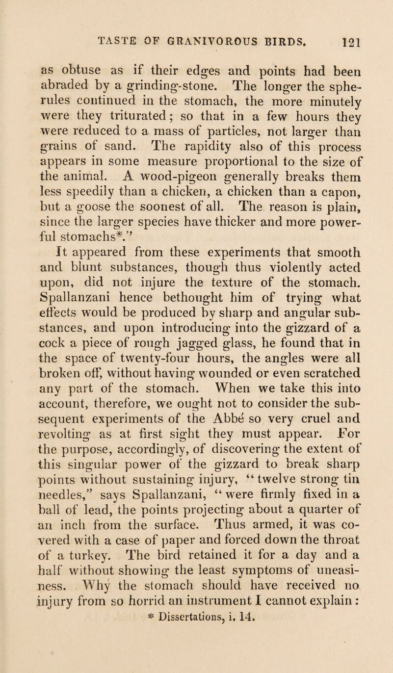 as obtuse as if their edges and points had been abraded by a grinding-stone. The longer the sphe¬ rules continued in the stomach, the more minutely were they triturated; so that in a few hours they were reduced to a mass of particles, not larger than grains of sand. The rapidity also of this process appears in some measure proportional to the size of the animal. A wood-pigeon generally breaks them less speedily than a chicken, a chicken than a capon, but a goose the soonest of all. The reason is plain, since the larger species have thicker and more power¬ ful stomachs*.’’ It appeared from these experiments that smooth and blunt substances, though thus violently acted upon, did not injure the texture of the stomach. Spallanzani hence bethought him of trying what effects would be produced by sharp and angular sub¬ stances, and upon introducing into the gizzard of a cock a piece of rough jagged glass, he found that in the space of twenty-four hours, the angles were all broken off, without having wounded or even scratched any part of the stomach. When we take this into account, therefore, we ought not to consider the sub¬ sequent experiments of the Abbe so very cruel and revolting as at first sight they must appear. For the purpose, accordingly, of discovering the extent of this singular power of the gizzard to break sharp points without sustaining injury, “twelve strong tin needles,” says Spallanzani, “ were firmly fixed in a ball of lead, the points projecting about a quarter of an inch from the surface. Thus armed, it was co¬ vered with a case of paper and forced down the throat of a turkey. The bird retained it for a day and a half without showing the least symptoms of uneasi¬ ness. Why the stomach should have received no injury from so horrid an instrument I cannot explain : * Dissertations, i, 14.