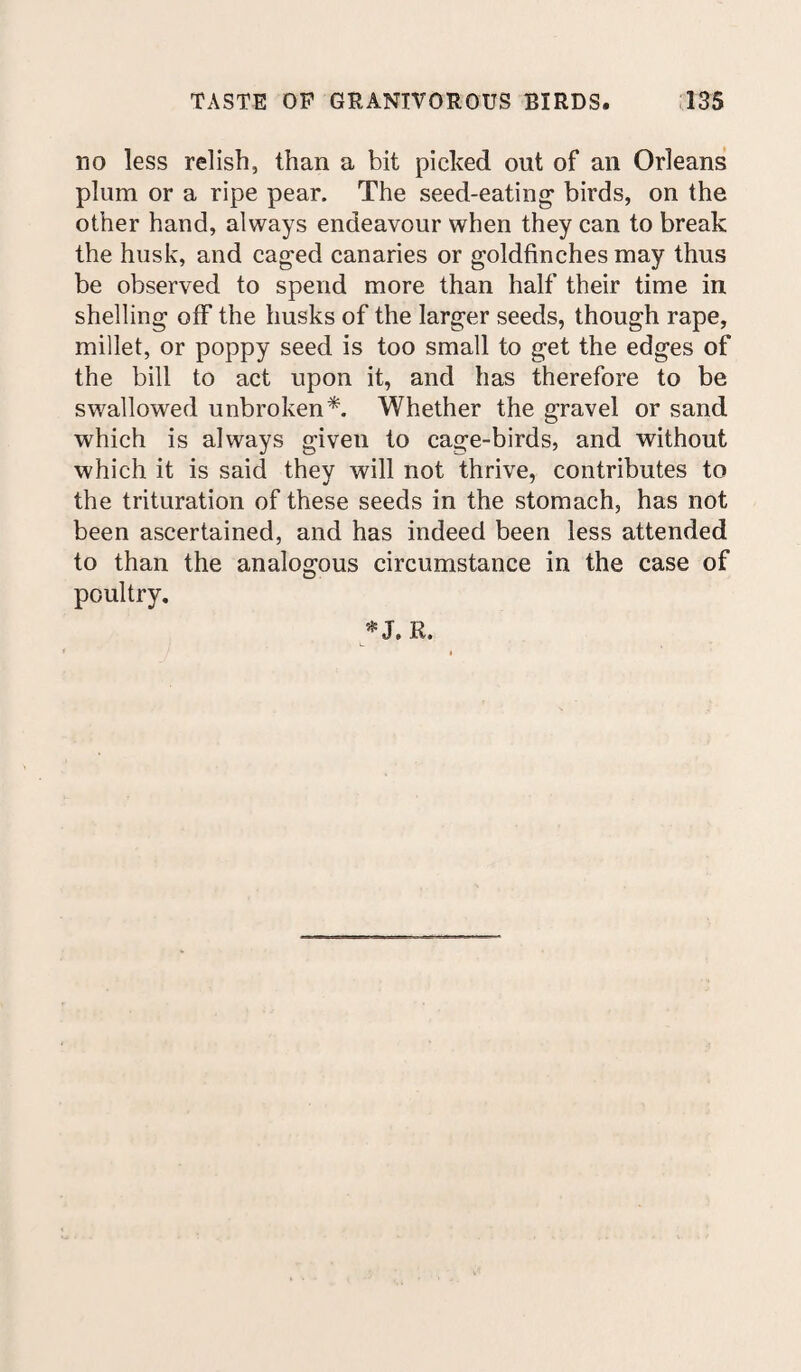 no less relish, than a bit picked out of an Orleans plum or a ripe pear. The seed-eating birds, on the other hand, always endeavour when they can to break the husk, and caged canaries or goldfinches may thus be observed to spend more than half their time in shelling off the husks of the larger seeds, though rape, millet, or poppy seed is too small to get the edges of the bill to act upon it, and has therefore to be swallowed unbroken*. Whether the gravel or sand which is always given to cage-birds, and without which it is said they will not thrive, contributes to the trituration of these seeds in the stomach, has not been ascertained, and has indeed been less attended to than the analogous circumstance in the case of poultry. * J. R.