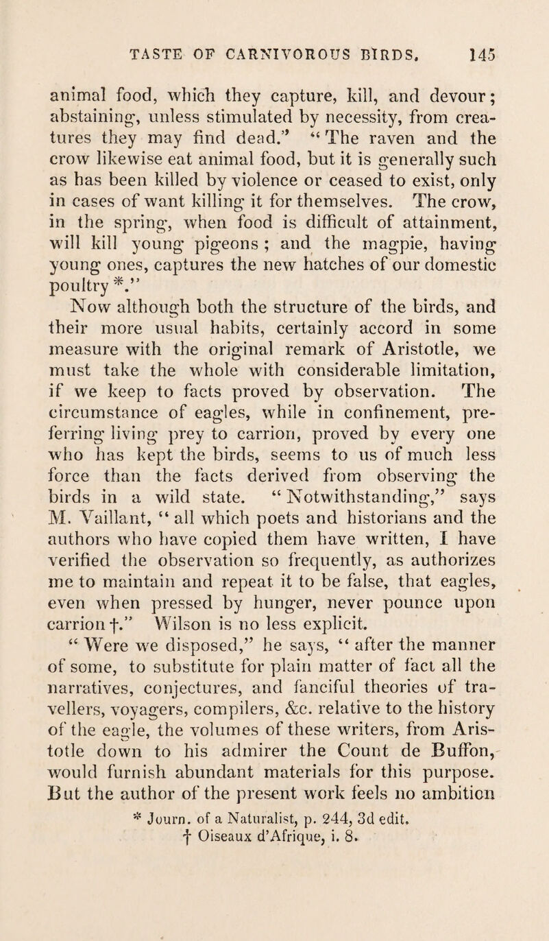 animal food, which they capture, kill, and devour; abstaining-, unless stimulated by necessity, from crea¬ tures they may find dead.” “ The raven and the crow likewise eat animal food, but it is generally such as has been killed by violence or ceased to exist, only in cases of want killing it for themselves. The crow, in the spring, when food is difficult of attainment, will kill young pigeons ; and the magpie, having young ones, captures the new hatches of our domestic poultry Now although both the structure of the birds, and their more usual habits, certainly accord in some measure with the original remark of Aristotle, we must take the whole with considerable limitation, if we keep to facts proved by observation. The circumstance of eagles, while in confinement, pre¬ ferring living prey to carrion, proved by every one who has kept the birds, seems to us of much less force than the facts derived from observing the birds in a wild state. “ Notwithstanding,” says M. Vaillant, “ all which poets and historians and the authors who have copied them have written, I have verified the observation so frequently, as authorizes me to maintain and repeat it to be false, that eagles, even when pressed by hunger, never pounce upon carrion f.” Wilson is no less explicit. “ Were we disposed,” he says, “ after the manner of some, to substitute for plain matter of fact all the narratives, conjectures, and fanciful theories of tra¬ vellers, voyagers, compilers, &c. relative to the history of the eagle, the volumes of these writers, from Aris¬ totle down to his admirer the Count de Buffon, would furnish abundant materials for this purpose. But the author of the present work feels no ambition * Journ. of a Naturalist, p. 244, 3d edit, f Oiseaux d’Afrique, i. 8.