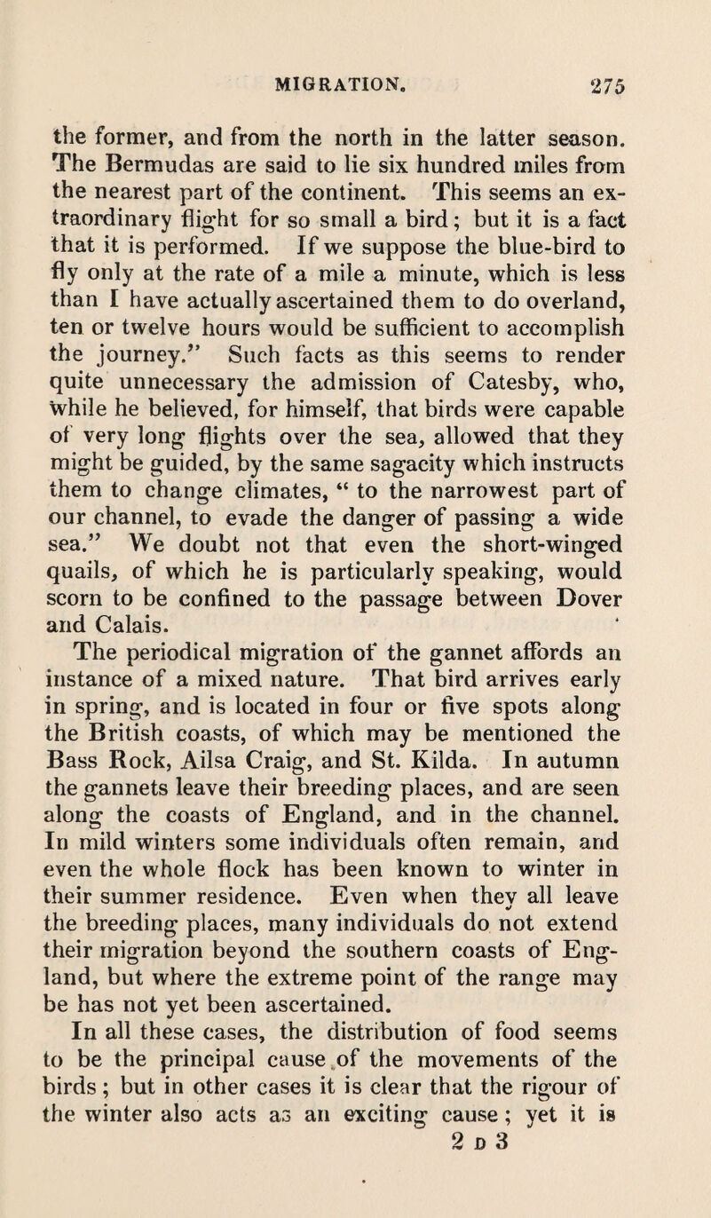 the former, and from the north in the latter season. The Bermudas are said to lie six hundred miles from the nearest part of the continent. This seems an ex¬ traordinary flight for so small a bird; but it is a fact that it is performed. If we suppose the blue-bird to fly only at the rate of a mile a minute, which is less than I have actually ascertained them to do overland, ten or twelve hours would be sufficient to accomplish the journey/’ Such facts as this seems to render quite unnecessary the admission of Catesby, who, while he believed, for himself, that birds were capable of very long flights over the sea, allowed that they might be guided, by the same sagacity which instructs them to change climates, “ to the narrowest part of our channel, to evade the danger of passing a wide sea.” We doubt not that even the short-winged quails, of which he is particularly speaking, would scorn to be confined to the passage between Dover and Calais. The periodical migration of the gannet affords an instance of a mixed nature. That bird arrives early in spring, and is located in four or five spots along the British coasts, of which may be mentioned the Bass Rock, Ailsa Craig, and St. Kilda. In autumn the gannets leave their breeding places, and are seen along the coasts of England, and in the channel. In mild winters some individuals often remain, and even the whole flock has been known to winter in their summer residence. Even when thev all leave the breeding places, many individuals do not extend their migration beyond the southern coasts of Eng¬ land, but where the extreme point of the range may be has not yet been ascertained. In all these cases, the distribution of food seems to be the principal cause of the movements of the birds; but in other cases it is clear that the rigour of the winter also acts a3 an exciting cause; yet it is 2 d 3