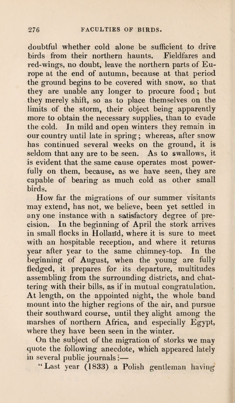 doubtful whether cold alone be sufficient to drive birds from their northern haunts. Fieldfares and red-wings, no doubt, leave the northern parts of Eu¬ rope at the end of autumn, because at that period the ground begins to be covered with snow, so that they are unable any longer to procure food; but they merely shift, so as to place themselves on the limits of the storm, their object being apparently more to obtain the necessary supplies, than to evade the cold. In mild and open winters they remain in our country until late in spring ; whereas, after snow has continued several weeks on the ground, it is seldom that any are to be seen. As to swallows, it is evident that the same cause operates most power¬ fully on them, because, as we have seen, they are capable of bearing as much cold as other small birds. How far the migrations of our summer visitants may extend, has not, we believe, been yet settled in any one instance with a satisfactory degree of pre¬ cision. In the beginning of April the stork arrives in small flocks in Hollan'd, where it is sure to meet with an hospitable reception, and where it returns year after year to the same chimney-top. In the beginning of August, when the young are fully fledged, it prepares for its departure, multitudes assembling from the surrounding districts, and chat¬ tering with their bills, as if in mutual congratulation. At length, on the appointed night, the whole band mount into the higher regions of the air, and pursue their southward course, until they alight among the marshes of northern Africa, and especially Egypt, where they have been seen in the winter. On the subject of the migration of storks we may quote the following anecdote, which appeared lately in several public journals :— “Last year (1833) a Polish gentleman having