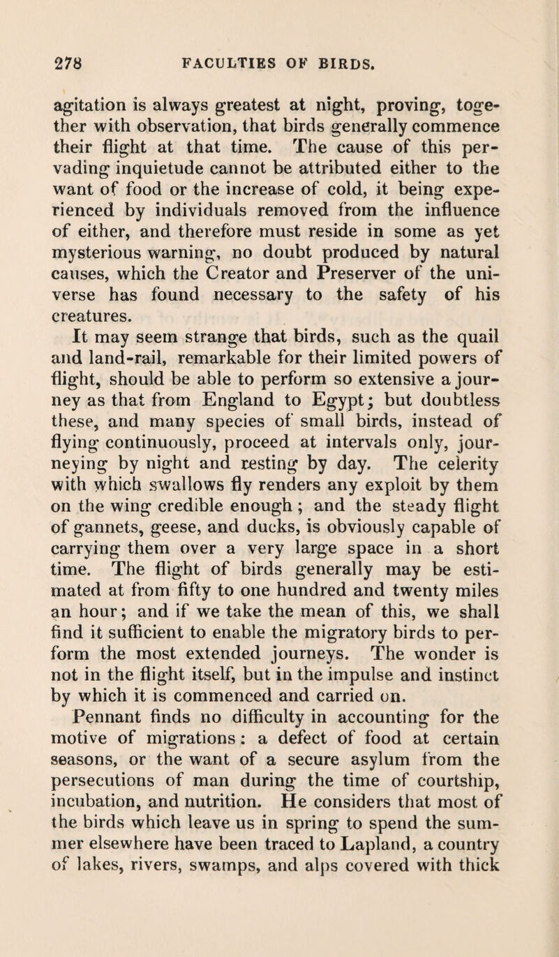 agitation is always greatest at night, proving, toge¬ ther with observation, that birds generally commence their flight at that time. The cause of this per¬ vading inquietude cannot be attributed either to the want of food or the increase of cold, it being expe¬ rienced by individuals removed from the influence of either, and therefore must reside in some as yet mysterious warning, no doubt produced by natural causes, which the Creator and Preserver of the uni¬ verse has found necessary to the safety of his creatures. It may seem strange that birds, such as the quail and land-rail, remarkable for their limited powers of flight, should be able to perform so extensive a jour¬ ney as that from England to Egypt; but doubtless these, and many species of small birds, instead of flying continuously, proceed at intervals only, jour¬ neying by night and resting by day. The celerity with which swallows fly renders any exploit by them on the wing credible enough ; and the steady flight of gannets, geese, and ducks, is obviously capable of carrying them over a very large space in a short time. The flight of birds generally may be esti¬ mated at from fifty to one hundred and twenty miles an hour; and if we take the mean of this, we shall find it sufficient to enable the migratory birds to per¬ form the most extended journeys. The wonder is not in the flight itself, but in the impulse and instinct by which it is commenced and carried on. Pennant finds no difficulty in accounting for the motive of migrations: a defect of food at certain seasons, or the want of a secure asylum from the persecutions of man during the time of courtship, incubation, and nutrition. He considers that most of the birds which leave us in spring to spend the sum¬ mer elsewhere have been traced to Lapland, a country of lakes, rivers, swamps, and alps covered with thick