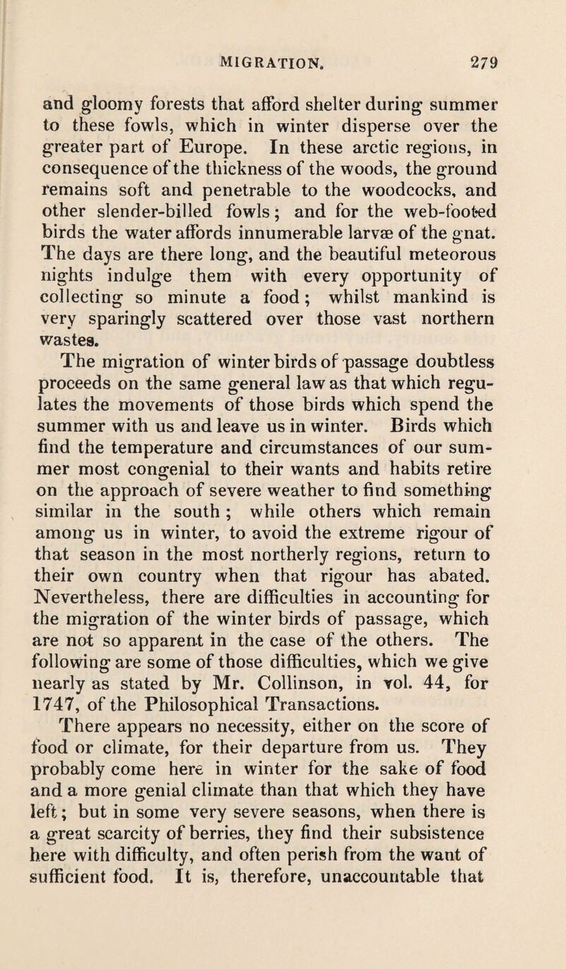 and gloomy forests that afford shelter during summer to these fowls, which in winter disperse over the greater part of Europe. In these arctic regions, in consequence of the thickness of the woods, the ground remains soft and penetrable to the woodcocks, and other slender-billed fowls; and for the web-foot«ed birds the water affords innumerable larvae of the gnat. The days are there long, and the beautiful meteorous nights indulge them with every opportunity of collecting so minute a food; whilst mankind is very sparingly scattered over those vast northern wastes. The migration of winter birds of passage doubtless proceeds on the same general law as that which regu¬ lates the movements of those birds which spend the summer with us and leave us in winter. Birds which find the temperature and circumstances of our sum¬ mer most congenial to their wants and habits retire on the approach of severe weather to find something similar in the south ; while others which remain among us in winter, to avoid the extreme rigour of that season in the most northerly regions, return to their own country when that rigour has abated. Nevertheless, there are difficulties in accounting for the migration of the winter birds of passage, which are not so apparent in the case of the others. The following are some of those difficulties, which we give nearly as stated by Mr. Collinson, in vol. 44, for 1747, of the Philosophical Transactions. There appears no necessity, either on the score of food or climate, for their departure from us. They probably come here in winter for the sake of food and a more genial climate than that which they have left; but in some very severe seasons, when there is a great scarcity of berries, they find their subsistence here with difficulty, and often perish from the want of sufficient food. It is, therefore, unaccountable that