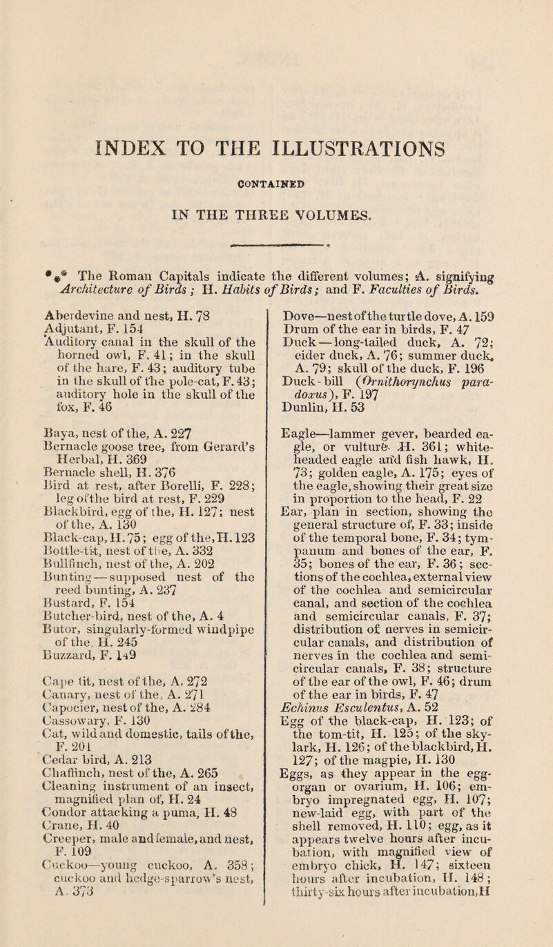 INDEX TO THE ILLUSTRATIONS CONTAINED IN THE THREE VOLUMES. The Roman Capitals indicate the different volumes; A. signifying Architecture of Birds ; H. Habits of Birds; and F. Faculties of Birds. Aberdevine and nest, H. 78 Adjutant, F. 154 ‘Auditory canal in the skull of the horned owl, F. 41; in the skull of the hare, F. 43; auditory tube in the skull of the pole-cat, F. 43; auditory hole in the skull of the fox, F. 46 Raya, nest of the, A. 227 Rernacle goose tree, from Gerard’s Herbal, H. 3.69 Rernacle shell, H. 376 Bird at rest, after Borelli, F. 228; leg ofthe bird at rest, F. 229 Rlackbird, egg of the, H. 127; nest of the, A. 130 Blackcap, II. 75; egg of the,II. 123 Bottle-ti-t, nest of the, A. 332 Rullfinch, nest of the, A. 202 Runting—supposed nest of the reed bunting, A. 237 Rustard, F. 154 Eutcher-bird, nest of the, A. 4 Eutor, singularlv-formed windpipe ofthe, H. 245 Buzzard, F. 149 Cape fit, nest of the, A. 272 Canary, nest of the, A. 271 Capocier, nest of the, A. 284 Cassowary, F. 130 Cat, wild and domestic, tails ofthe, F. 201 Cedar bird, A. 213 Chaffinch, nest of the, A. 265 Cleaning instrument of an insect, magnified plan of, II. 24 Condor attacking a puma, H. 48 Crane, H. 40 Creeper, male and female, and nest, F. 109 Cuckoo—young cuckoo, A. 358; cuckoo and hedge-sparrow’s nest, A. 373 Dove—nest of the turtle dove, A. 159 Drum of the ear in birds, F. 47 Duck — long-tailed duck, A. 72; eider duck, A. 76; summer duck, A. 79; skull of the duck, F. 196 Duck-bill (Ornithorynchus para¬ doxus), F. 197 Dunlin, II. 53 Eagle—lammer gever, bearded ea¬ gle, or vulture- H. 361; white- headed eagle arid fish hawk, II. 73; golden eagle, A. 175; eyes of the eagle, showing their great size in proportion to the head, F. 22 Ear, plan in section, showing the general structure of, F. 33; inside of the temporal bone, F. 34; tym¬ panum and bones of the ear, F. 35; bones of the ear, F. 36; sec¬ tions of the cochlea, external view of the cochlea and semicircular canal, and section of the cochlea and semicircular canals, F. 37; distribution of nerves in semicir¬ cular canals, and distribution of nerves in the cochlea and semi¬ circular canals, F. 38; structure of the ear of the owl, F. 46; drum of the ear in birds, F. 47 Echinus Esculentus, A. 52 Egg of the black-cap, II. 123; of the tom-tit, II. 125; of the sky¬ lark, H. 126; of the blackbird, H. 127; of the magpie, II. 130 Eggs, as they appear in the egg- organ or ovarium, H. 106; em¬ bryo impregnated egg, II. 107; new-laid egg, with part of the shell removed, II. 110; egg, as it appears twelve hours after incu¬ bation, with magnified view' of embryo chick, H. 147; sixteen hours after incubation, II. 148; thirty-six hours after incubation,H