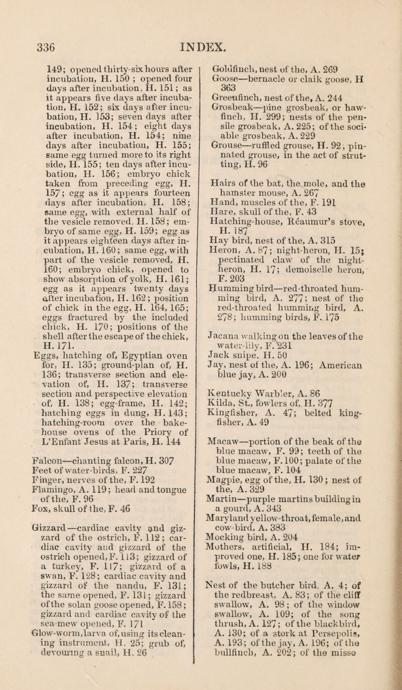 149; opened tliirty-sixhours after incubation, H. 150 ; opened four days after incubation, H. 151; as it appears five days after incuba¬ tion, H. 152; six days after incu¬ bation, H. 153; seven days after incubation, H. 154; eight days after incubation, H. 154; nine days after incubation, H. 155; same egg turned more to its right side, H. 155; ten days after incu¬ bation, II. 156; embryo chick taken from preceding egg, II. 157; egg as it appears fourteen days after incubation, H. 158; same egg, with external half of the vesicle removed, H. 158; em¬ bryo of same egg, H. 159; egg as it appears eighteen days after in¬ cubation, H. 160; same egg, with part of the vesicle removed, H. 160; embryo chick, opened to show absorption of yolk, H. 161; egg as it appears twenty days «ifter incubation, H. 162 ; position of chick in the egg, II. 164, 165; eggs fractured by the included chick, Id. 170; positions of the shell after the escape of the chick, H. 171. Eggs, hatching of, Egyptian oven for. H. 135; ground-plan of, H. 136; transverse section and ele¬ vation of, H. 137; transverse section and perspective elevation of, H. 138; egg-frame, H. 142; hatching eggs in dung, H. 143; hatching-room over the bake¬ house ovens of the Priory of L’Enfant Jesus at Paris, H. 144 Falcon—chanting falcon, H. 307 Feet of water-birds, F. 227 Finger, nerves of the, F. 192 Flamingo, A. 119; head and tongue of the, F. 96 Fox, skull of the, F. 46 Gizzard—cardiac cavity and giz¬ zard of the ostrich, F. 112; car¬ diac cavity and gizzard of the ostrich opened, F. 113; gizzard of a turkey, F. 117; gizzard of a swan, F. 128; cardiac cavity and gizzard of the nandu, F. 131; the same opened, F. 131; gizzard of the solan goose opened, F. 158; gizzard and cardiac cavity of the sea-mew opened, F. 171 Glow-worm,larva of, using its clean¬ ing instrument, H. 25; grub of, devouring a snail, II. 26 Goldfinch, nest of the, A. 269 Goose—bernacle or claik goose, II 363 Greenfinch, nest of the, A. 244 Grosbeak—pine grosbeak, or haw¬ finch, II. 299; nests of the pen¬ sile grosbeak, A. 225; of the soci¬ able grosbeak, A. 229 Grouse—ruffled grouse, H. 92, pin¬ nated grouse, in the act of strut¬ ting, H. 96 Hairs of the bat, the mole, and the hamster mouse, A. 267 Hand, muscles of the, F. 191 Hare, skull of the, F. 43 Hatching-house, Reaumur’s sftrve, II. 187 Hay bird, nest of the, A. 315 Heron, A. 87; night-heron, H. 15; pectinated claw of the night- heron, H. 17; demoiselle heron, F. 203 Humming bird—red-tliroated hum¬ ming bird, A. 277? nest of the red-throated humming bird, A. 278; humming birds, F. 175 Jacana walking on the leaves of the water-lily, F.’231 Jack snipe. II. 50 Jay, nest of the, A. 196; American blue jay, A. 200 Kentucky Warbler, A. 86 Kilda, St., fowlers of, II. 3?7 Kingfisher, A. 47; belted king¬ fisher, A. 49 Macaw—portion of the beak of the blue macaw, F. 99; teeth of the blue macaw, F. 100; palate of the blue macaw, F. 104 Magpie, egg of the, H. 130; nest of the, A. 329 Martin—purple martins building in a gourd, A. 343 M ar yland y ellow-thr oa t, female, and cow-bird, A. 383 Mocking bird, A. 204 Mothers, artificial, H. 184; im¬ proved one, II. 185; one for water fowls, H. 188 Nest of the butcher bird. A. 4; of the redbreast, A. 83; of the cliff swallow, A. 98; of the window swallow, A. 109; of the song thrush, A. 127; of the blackbird, A. 130; of a stork at Fersepolis, A. 193; of the jay, A. 196; of the bullfinch, A. 202; of the misso