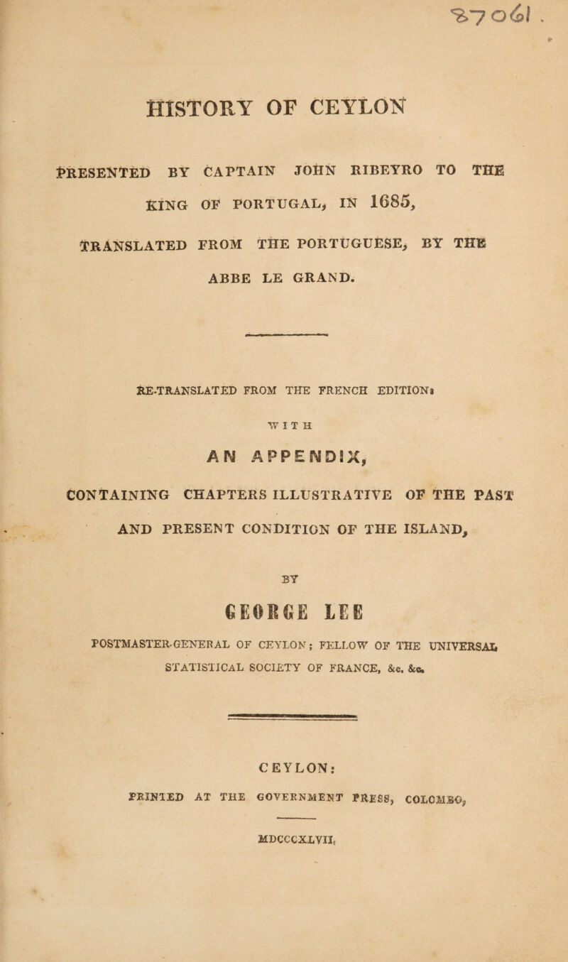 %7 o6l HISTORY OF CEYLON Presented by captain john ribeyro to thb KING OF PORTUGAL* IN 1685, TRANSLATED FROM THE PORTUGUESE> BY THE ABBE LE GRAND. RE-TRANSLATED FROM THE FRENCH EDITION! W I T H AIM APPENDIX, CONTAINING CHAPTERS ILLUSTRATIVE OF THE PAST AND PRESENT CONDITION OF THE ISLAND* BY GEORGE LEE POSTMASTER-GENERAL OF CEYLON; FELLOW OF THE UNIVERSAL STATISTICAL SOCIETY OF FRANCE, &c. &c. CEYLON; PRINTED AT THE GOVERNMENT PRESS, COLOMBO*, MDCCCXLVIR