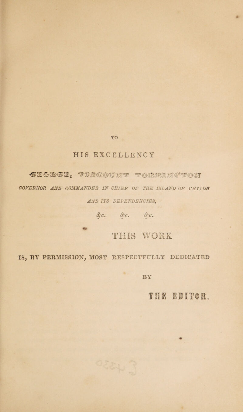 TO HIS EXCELLENCY GOVERNOR AND COMMANDER IN CHIEF OF THE ISLAND OF CEYLON AND ITS DEPENDENCIES, <§c. Sçc. fyc. THIS WORK IS, BY PERMISSION, MOST RESPECTFULLY DEDICATED BY THE EDITOR