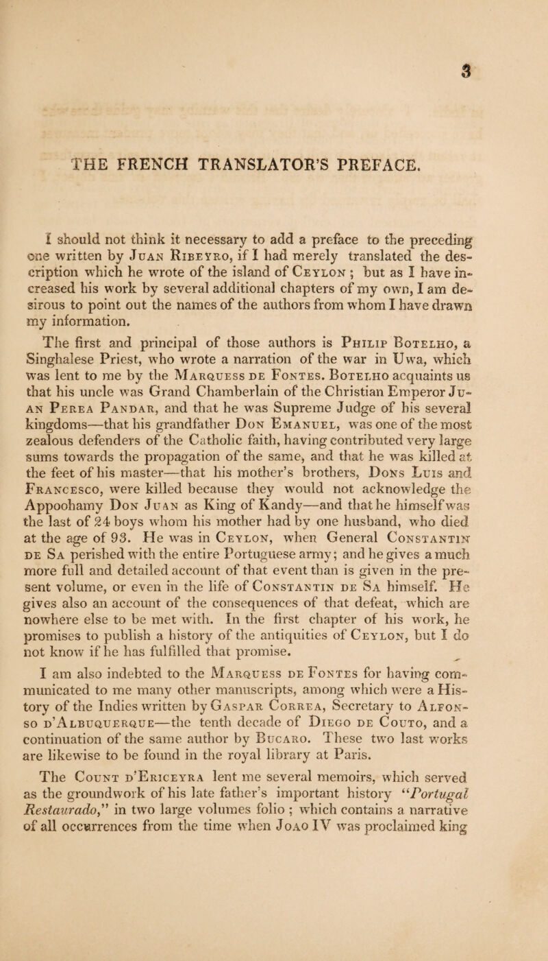 THE FRENCH TRANSLATOR’S PREFACE. ï should not think it necessary to add a preface to the preceding one written by Juan Ribeyro, if ï had merely translated the des¬ cription which he wrote of the island of Ceylon ; but as I have in¬ creased his work by several additional chapters of my own, I am de¬ sirous to point out the names of the authors from whom I have drawn my information. The first and principal of those authors is Philip Botelho, a Singhalese Priest, who wrote a narration of the war in Uwa, which was lent to me by the Marquess de Fontes. Botelho acquaints us that his uncle was Grand Chamberlain of the Christian Emperor Ju¬ an Perea Pandar, and that he was Supreme Judge of his several kingdoms—that his grandfather Don Emanuel, was one of the most zealous defenders of the Catholic faith, having contributed very large sums towards the propagation of the same, and that he was killed at the feet of his master—that his mother’s brothers, Dons Luis and Francesco, were killed because they would not acknowledge the Appoohamy Don Juan as King of Kandy—and that he himselfwas the last of 24 boys whom his mother had by one husband, who died at the age of 93. He was in Ceylon, when General Constantin de Sa perished with the entire Portuguese army; and he gives a much more full and detailed account of that event than is given in the pre¬ sent volume, or even in the life of Constantin de Sa himself. He gives also an account of the consequences of that defeat, which are nowhere else to be met with. In the first chapter of his work, he promises to publish a history of the antiquities of Ceylon, but I do not know if he has fulfilled that promise. I am also indebted to the Marquess de Fontes for having com¬ municated to me many other manuscripts, among which were a His¬ tory of the Indies written by Gaspar Correa, Secretary to Alfon¬ so d’Albuquerque—the tenth decade of Diego de Couto, and a continuation of the same author by Bucaro. These two last works are likewise to be found in the royal library at Paris. The Count d’Ericeyra lent me several memoirs, which served as the groundwork of his late father’s important history “Portugal Restaurado,” in two large volumes folio ; which contains a narrative of all occurrences from the time when Joao IV was proclaimed king