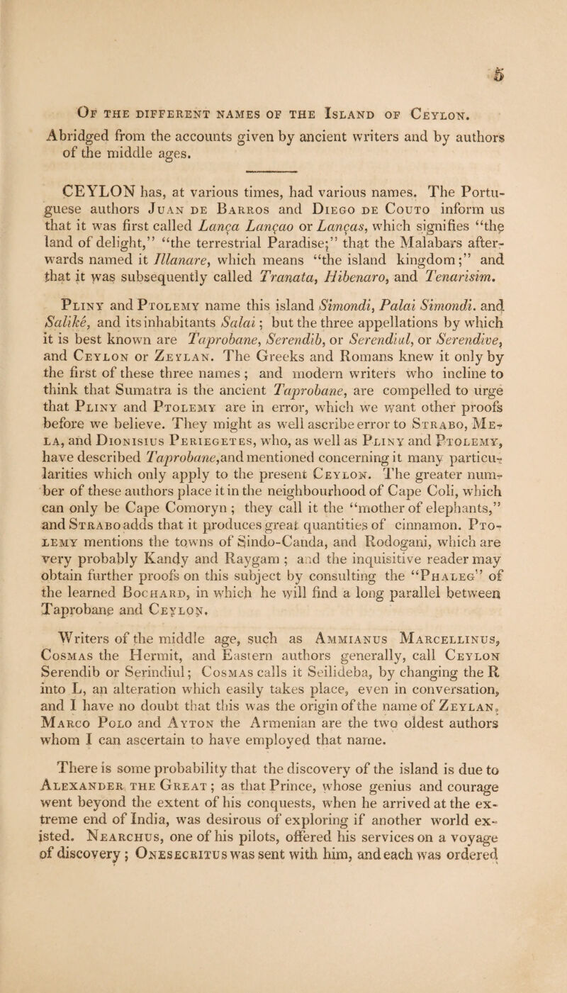 Abridged from the accounts given by ancient writers and by authors of the middle ages. CEYLON has, at various times, had various names. The Portu¬ guese authors Juan de Barros and Diego de Couto inform us that it was first called Lança Lançao or Lanças, which signifies “the land of delight,” “the terrestrial Paradise;” that the Malabars after¬ wards named it Jllanare, which means “the island kingdom;” and that it was subsequently called Tranata, Hibenaro, and Tenarisim. Pliny and Ptolemy name this island Simondi, Palai Simondi. and Salikê, and its inhabitants Salai ; but the three appellations by which it is best known are Taprobane, Serendib, or Serendhd, or Serendive, and Ceylon or Zeylan. The Greeks and Romans knew it only by the first of these three names ; and modern writers who incline to think that Sumatra is the ancient Taprobane, are compelled to urge that Pliny and Ptolemy are in error, which we want other proofs before we believe. They might as well ascribe error to Strabo, Me¬ la, and Dionisius Periegetes, who, as w^ell as Pliny and Ptolemy, have described Taprobane,and mentioned concerning it many particu¬ larities which only apply to the present Ceylon. The greater num¬ ber of these authors place it in the neighbourhood of Cape Coli, which can only be Cape Comoryn ; they call it the “mother of elephants,” and SïRABoadds that it produces great quantities of cinnamon. Pto¬ lemy mentions the towns of Sindo-Canda, and Rodogani, which are very probably Kandy and Raygam ; and the inquisitive reader may obtain further proofs on this subject by consulting the “Phaleg” of the learned Bochard, in which he will find a long parallel between Taprobane and Ceylon. Writers of the middie age, such as Ammianus Marcellinus, Cosmas the Hermit, and Eastern authors generally, call Ceylon Serendib or Serindiul; Cosmas calls it Seilideba, by changing the R into L, an alteration which easily takes place, even in conversation, and I have no doubt that this was the origin of the name of Zeylan, Marco Polo and Ayton the Armenian are the two oldest authors whom I can ascertain to have employed that name. There is some probability that the discovery of the island is due to Alexander the Great ; as that Prince, whose genius and courage went beyond the extent of his conquests, when he arrived at the ex¬ treme end of India, was desirous of exploring if another world ex¬ isted. Nearchus, one of his pilots, offered his services on a voyage of discovery ; Ones ecritus was sent with him, and each was ordered