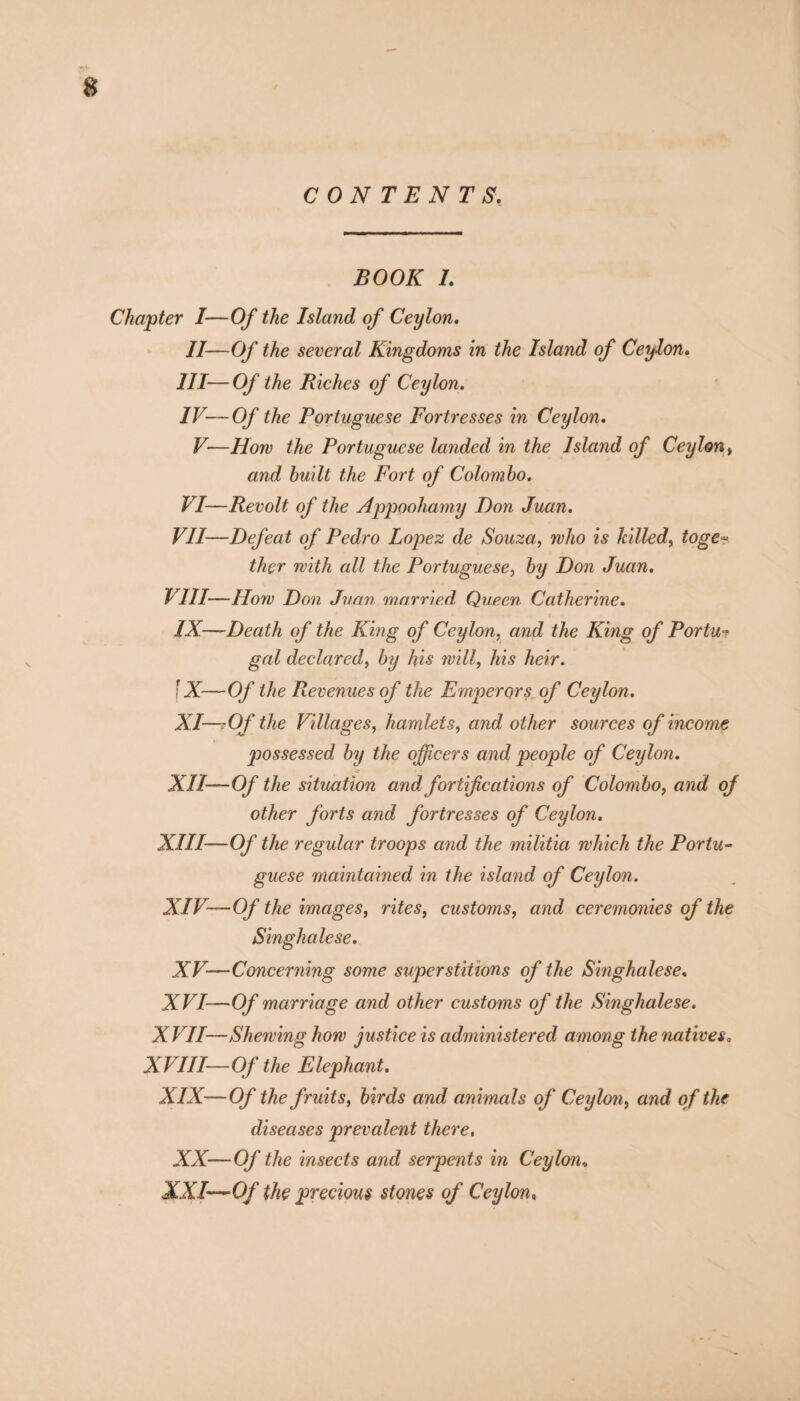 CONTENTS. BOOK I. Chapter I—Of the Island of Ceylon. II—Of the several Kingdoms in the Island of Ceylon. III— Of the Riches of Ceylon. IV— Of the Portuguese Fortresses in Ceylon. V-—How the Portuguese landed in the Island of Ceylon, and built the Fort of Colombo. VI—Revolt of the Appoohamy Don Juan. VII—Defeat of Pedro Lopez de Souza, who is killed, toge~ ther with all the Portuguese, by Don Juan. VIII—How Don Juan married Queen Catherine. IX—Death of the King of Ceylon, and the King of Portu¬ gal declared, by his will, his heir. \X—Of the Revenues of the Emperors of Ceylon. XI— r Of the Villages, hamlets, and other sources of income possessed by the officers and people of Ceylon. XII— Of the situation and fortifications of Colombo, and of other forts and fortresses of Ceylon. XIII— Of the regular troops and the militia which the Portu¬ guese maintained in the island of Ceylon. XIV— Of the images, rites, customs, and ceremonies of the Singhalese. XV—Concerning some superstitions of the Singhalese. XVI—Of marriage and other customs of the Singhalese. XVII—Shewing how justice is administered among the natives, XVIII—Of the Elephant. XIX—Of the fruits, birds and animals of Ceylon, and of the diseases prevalent there. XX—Of the insects and serpents in Ceylon» XXI—Qf the precious stones of Ceylon»