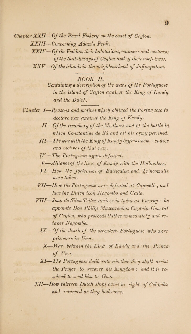 Chapter XXII—Of the Pearl Fishery on the coast of Ceylon. XXIII—Concerning Adams Peak. XXIV— Of the Veddas, their habitations, manners and customs; of the Salt-leways of Ceylon and of their usefulness. XXV— Of the islands in the neighbourhood of Jajfnapatam. BOOK II. Containing a description of the wars of the Portuguese in the island of Ceylon against the King of Kandy and the Dutch. Chapter I—Reasons and motives which obliged the Portuguese to declare war against the King of Kandy. II—Of the treachery of the Modliars and of the ba ttle in which Constantine de Sd and all his army perished. III— The war with the King of Kandy begins anew—causes and motives of that war. IV— The Portuguese again defeated. V— Alliance of the King of Kandy with the Hollanders. VI— How the fortresses of Battiçaloa and Trincomalie were taken. VII—How the Portuguese were defeated at Caymelle, and how the Dutch took Negombo and Galle. VIII—Joao de Silva Tellez arrives in India as Viceroy : he appoints Don Philip Mascarenhas Captain-General of Ceylon, who proceeds thither immediately and re¬ takes Negombo. IX—Of the death of the seventeen Portuguese who were prisoners in Uwa. X—War between the King of Kandy and the Prince of Uwa. XI—The Portuguese deliberate whether they shall assist the Prince to recover his Kingdom : and it is re¬ solved to send him to Goa. XII—How thirteen Dutch ships came in sight of Colombo» and returned as they had come»