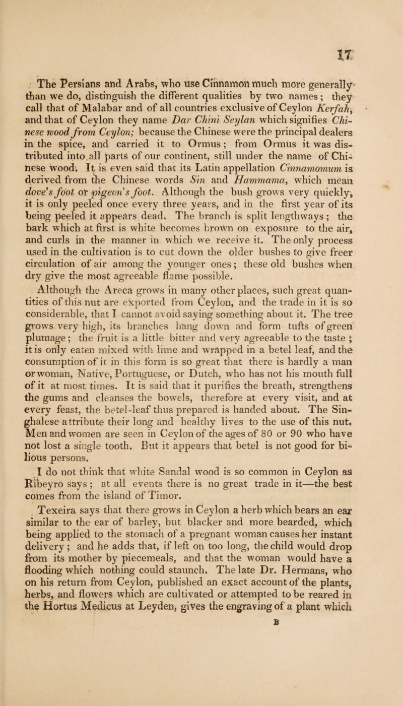 The Persians and Arabs, who use Cinnamon much more generally than we do, distinguish the different qualities by two names ; they call that of Malabar and of all countries exclusive of Ceylon Kerfak, and that of Ceylon they name Dar Chini Seylan which signifies Chi¬ nese mood from Ceylon; because the Chinese were the principal dealers in the spice, and carried it to Ormus ; from Ormus it was dis¬ tributed into all parts of our continent, still under the name of Chi¬ nese wood. It is even said that its Latin appellation Cinnamomum is derived from the Chinese words Sin and Hammama, which mean dove’s foot or pigeon’s foot. Although the bush grows very quickly, it is only peeled once every three years, and in the first year of its being peeled it appears dead. The brandi is split lengthways ; the bark which at first is white becomes brown on exposure to the air, and curls in the manner in which we receive it. The only process used in the cultivation is to cut down the older bushes to give freer circulation of air among the younger ones ; these old bushes when dry give the most agreeable flame possible. Although the Areca grows in many other places, such great quan¬ tities of this nut are exported from Ceylon, and the trade in it is so considerable, that I cannot avoid saying something about it. The tree grows very high, its branches hang down and form tufts of green plumage ; the fruit is a little bitter and very agreeable to the taste ; it is only eaten mixed with lime and wrapped in a betel leaf, and the consumption of it in this form is so great that there is hardly a man or woman, Native, Portuguese, or Dutch, who has not his mouth full of it at most times. It is said that it purifies the breath, strengthens the gums and cleanses the bowels, therefore at every visit, and at every feast, the betel-leaf thus prepared is handed about. The Sin¬ ghalese attribute their long and healthy lives to the use of this nub, M en and women are seen in Ceylon of the ages of 80 or 90 who have not lost a single tooth. But it appears that betel is not good for bi¬ lious persons. I do not think that white Sandal wood is so common in Ceylon as Bibeyro says ; at all events there is no great trade in it—the best comes from the island of Timor. Texeira says that there grows in Ceylon a herb which bears an ear similar to the ear of barley, but blacker and more bearded, which being applied to the stomach of a pregnant woman causes her instant delivery ; and he adds that, if left on too long, the child would drop from its mother by piecemeals, and that the woman would have a flooding which nothing could staunch. The late Dr. Hermans, who on his return from Ceylon, published an exact account of the plants, herbs, and flowers which are cultivated or attempted to be reared in the Hortus Medicus at Leyden, gives the engraving of a plant which