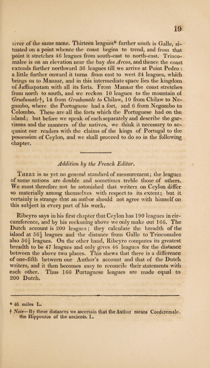 river of the same name. Thirteen leagues*' further south is Galle, si¬ tuated on a point whence the coast begins to trend, and from that point it stretches 46 leagues from south-east to north-east. Trinco- malee is on an elevation near the bay dos Arcos, and thence the coast extends further northward 36 leagues till we arrive at Point Pedro : a little further onward it turns from east to west 24 leagues, which brings us to Manaar, and in this intermediate space lies the kingdom of Jaffnapatam with all its forts. From Manaar the coast stretches from north to south, and we reckon 10 leagues to the mountain of Grudumale\, 14 from Grudumùle to Chilaw, 10 from Chilaw to Ne- gombo, wrhere the Portuguese had a fort, and 6 from Negombo to Colombo. These are all the forts which the Portuguese had on the island ; but before we speak of each separately and describe the gar¬ risons and the manners of the natives, we think it necessary to ac¬ quaint our readers with the claims of the kings of Portugal to the possession of Ceylon, and we shall proceed to do so in the following chapter* Addition by the French Editor. There is as yet no general standard of measurement; the leagues of some nations are double and sometimes treble those of others* We must therefore not be astonished that writers on Ceylon differ so materially among themselves with respect to its extent; but it certainly is strange that an author should not agree with himself on. this subject in every part of his work. Ribeyro says in his first chapter that Ceylon has 190 leagues in cir¬ cumference, and by his reckoning above we only make out 166. The Dutch account is 200 leagues ; they calculate the breadth of the island at 56| leagues and the distance from Galle to Trincomalee also 56| leagues. On the other hand, Ribeyro computes its greatest breadth to be 47 leagues and only gives 46 leagues for the distance between the above two places. This shews that there is a difference of one-fifth between our Author’s account and that of the Dutch writers, and it then becomes easy to reconcile their statements with each other. Thus 166 Portuguese leagues are made equal to 200 Dutch* * 46 miles L. f Note—By these distances we ascertain that the Author means Coederemale, the Hippouros of the ancients. L.