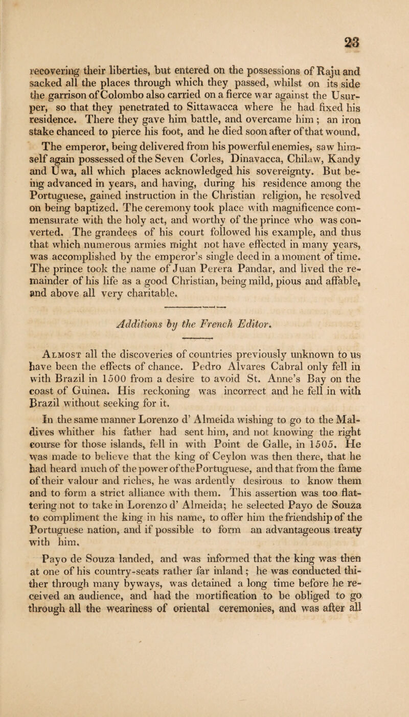 recovering their liberties, but entered on the possessions of Raju and sacked all the places through which they passed, whilst on its side the garrison of Colombo also carried on a fierce war against the Usur¬ per, so that they penetrated to Sittawacca where he had fixed his residence. There they gave him battle, and overcame him ; an iron stake chanced to pierce his foot, and he died soon after of that wound. The emperor, being delivered from his powerful enemies, saw him¬ self again possessed of the Seven Cories, Dinavacca, Chilaw, Kandy and Uwa, all which places acknowledged his sovereignty. But be¬ ing advanced in years, and having, during his residence among the Portuguese, gained instruction in the Christian religion, he resolved on being baptized. The ceremony took place with magnificence com¬ mensurate with the holy act, and worthy of the prince who was con¬ verted. The grandees of his court followed his example, and thus that which numerous armies might not have effected in many years, was accomplished by the emperor’s single deed in a moment of time. The prince took the name of Juan Perera Pandar, and lived the re¬ mainder of his life as a good Christian, being mild, pious and affable, and above all very charitable. Additions by the French Editor. Almost all the discoveries of countries previously unknown to us have been the effects of chance. Pedro Alvares Cabral only fell in with Brazil in 1500 from a desire to avoid St. Anne’s Bay on the coast of Guinea. His reckoning was incorrect and he fell in with Brazil without seeking for it. In the same manner Lorenzo d’ Almeida wishing to go to the Mal¬ dives whither his father had sent him, and not knowing the right course for those islands, fell in with Point de Galle, in 1505. He was made to believe that the king of Ceylon was then there, that he had heard much of the power of the Portuguese, and that from the fame of their valour and riches, he was ardently desirous to know them and to form a strict alliance with them. This assertion was too flat¬ tering not to take in Lorenzo d’ Almeida; he selected Payo de Souza to compliment the king in his name, to offer him the friendship of the Portuguese nation, and if possible to form an advantageous treaty with him. Payo de Souza landed, and was informed that the king was then at one of his country-seats rather far inland ; he was conducted thi¬ ther through many byways, was detained a long time before he re¬ ceived an audience, and had the mortification to be obliged to go through all the weariness of oriental ceremonies, and was after all