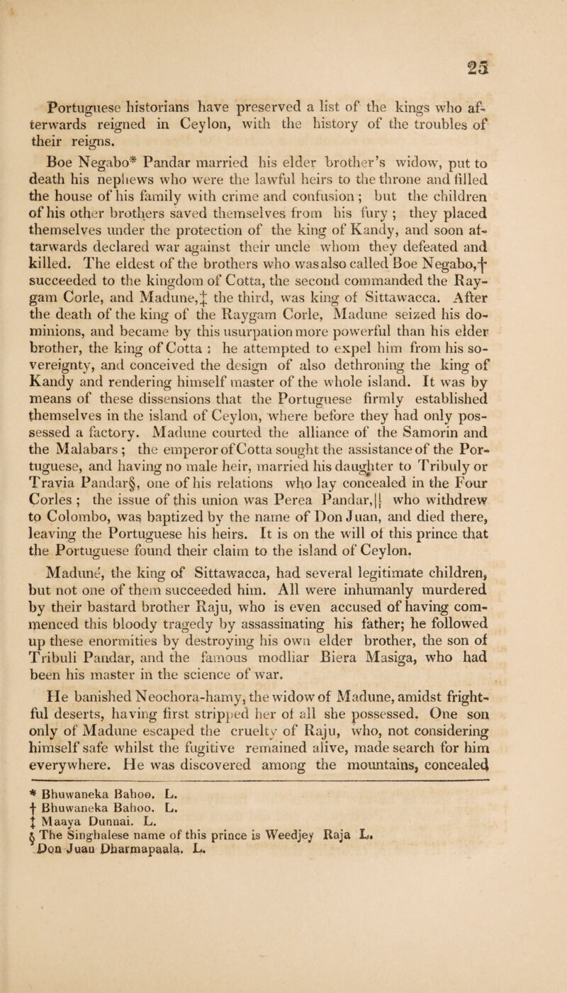 23 Portuguese historians have preserved a list of the kings who af- terwards reigned in Ceylon, with the history of the troubles of their reigns. Boe Negabo* * * § Pandar married his elder brother's widow, put to death his nephews who were the lawful heirs to the throne and filled the house of his family with crime and confusion ; but the children of his other brothers saved themselves from his fury ; they placed themselves under the protection of the king of Kandy, and soon at- tarwards declared war against their uncle whom they defeated and killed. The eldest of the brothers who was also called Boe Negabo,-j* succeeded to the kingdom of Cotta, the second commanded the Ray- gam Corle, and Madune, J the third, was king of Sittawacca. After the death of the king of the Raygam Code, Madune seized his do¬ minions, and became by this usurpation more powerful than his elder brother, the king of Cotta ; he attempted to expel him from his so¬ vereignty, and conceived the design of also dethroning the king of Kandy and rendering himself master of the whole island. It was by means of these dissensions that the Portuguese firmly established themselves in the island of Ceylon, where before they had only pos¬ sessed a factory. Madune courted the alliance of the Samorin and the Malabars; the emperor of Cotta sought the assistance of the Por¬ tuguese, and having no male heir, married his daughter to Tribuly or Travia Pandar§, one of his relations who lay concealed in the Four Cories ; the issue of this union was Perea Pandar, || who withdrew to Colombo, was baptized by the name of Don Juan, and died there, leaving the Portuguese his heirs. It is on the will oi this prince that the Portuguese found their claim to the island of Ceylon. Madune, the king of Sittawacca, had several legitimate children, but not one of them succeeded him. All were inhumanly murdered by their bastard brother Raju, who is even accused of having com¬ menced this bloody tragedy by assassinating his father; he followed up these enormities by destroying his own elder brother, the son of Tribuli Pandar, and the famous modliar Biera Masiga, who had been his master in the science of war. He banished Neochora-hamy, the widow of Madune, amidst fright¬ ful deserts, having first stripped her of all she possessed. One son only of Madune escaped the cruelty of Raju, who, not considering himself safe whilst the fugitive remained alive, made search for him everywhere. He was discovered among the mountains, concealed * Bhuwaneka Baboo. L. I Bhuwaneka Baboo. L. J Maaya Dunnai. L. § The Singhalese name of this prince is Weedjey Raja L. Don Juan Dharmapaala. L.