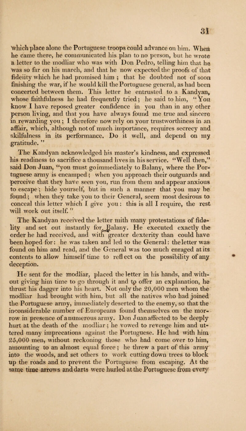 3! Which place alone the Portuguese troops could advance on him. When he came there, he communicated his plan to no person, but he wrote a letter to the modliar who was with Don Pedro, telling him that he was so far on his march, and that he now expected the proofs of that fideiity which he had promised him ; that he doubted not of soon finishing the war, if he would kill the Portuguese general, as had been concerted between them. This letter he entrusted to a Kandyan, whose faithfulness he had frequently tried; he said to him, “You know I have reposed greater confidence in you than in any other person living, and that you have always found me true and sincere in rewarding you ; I therefore now rely on your trustworthiness in an affair, which, although not of much importance, requires secrecy and skilfulness in its performance. Do it well, and depend on my gratitude. ” The Kandyan acknowledged his master’s kindness, and expressed his readiness to sacrifice a thousand lives in his service. “Well then,” said Don Juan, “you must go immediately to Balany, where the Por- tuguese army is encamped ; when you approach their outguards and perceive that they have seen you, run from them and appear anxious to escape ; hide yourself, but in such a manner that you may be found ; when they take you to their General, seem most desirous to conceal this letter which I give you : this is all I require, the rest will work out itself. ” The Kandyan received the letter mith many protestations of fide¬ lity and set out instantly for^Jalany. He executed exactly the order he had received, and with greater dexterity than could have been hoped for: he was taken and led to the General: the letter was found on him and read, and the General was too much enraged at its contents to allow himself time to refl ect on the possibility of any deception. He sent for the modliar, placed the letter in his hands, and with¬ out giving him time to go through it and tp offer an explanation, he thrust his dagger into his heart. Not only the 20,000 men whom the modliar had brought with him, but all the natives who had joined the Portuguese army, immediately deserted to the enemy, so that the inconsiderable number of Europeans found themselves on the mor¬ row in presence of anumerous army. Don Juan affected to be deeply hurt at the death of the modliar ; he vowed to revenge him and ut¬ tered many imprecations against the Portuguese. He had with him 25,000 men, without reckoning those who had come over to him, amounting to an almost equal force ; he threw a part of this army into the woods, and set others to work cutting down trees to block tip the roads and to prevent the Portuguese from escaping. At the same time arrows and darts were hurled at the Portuguese from every