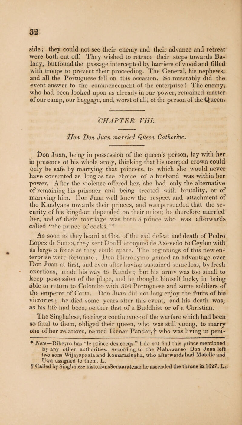 side ; they could not see their enemy and their advance and retreat were both cut off. They wished to retrace their steps towards Ba- lany, but found the passage intercepted by barriers of wood and filled with troops to prevent their proceeding. The General, his nephews, and all the Portuguese fell on this occasion. So miserably did the event answer to the commencement of the enterprise ! The enemy, who had been looked upon as already in our power, remained master of our camp, our baggage, and, worst of all, of the person of the Queen. CHAPTER VIII. How Don Juan married Queen Catherine. Don Juan, being in possession of the queen’s person, lay with her in presence oi his whole army, thinking that his usurped crown could only be safe by marrying that princess, to which she would never have consented as long as tne choice of a husband was within her power. After the violence offered her, she had only the alternative of remaining his prisoner and being treated with brutality, or of marrying him. Don Juan well knew the respect and attachment of the Kandyans towards their princes, and was persuaded that the se¬ curity of his kingdom depended on their union; he therefore married her, and of their marriage was born a prince who was afterwards called “the prince of cocks.’’* As soon as they heard at Goa of the sad defeat and death of Pedro Lopez de Souza, they sent DonHieronymo de Azevedo to Ceylon with ás large a force as they could spare. The beginnings of this newT en¬ terprise were fortunate; Don Ilieronymo gained an advantage over Don Juan at first, and even after having sustained some loss, by fresh exertions, made his way to Kandy ; but bis army was too small to keep possession of the place, and he thought himself lucky in being able to return to Colombo with 300 Portuguese and some soldiers of the emperor of Cotta. Don Juan did not long enjoy the fruits of his victories ; he died some years after this event, and his death was, as his life had been, neither that of a Buddhist or of a Christian. The Singhalese, fearing a continuance of the warfare wdiich had been so fatal to them, obliged their queen, who was still young, to marry one of her relations, named Henar Pandar,'j' w ho wras living in peni- * Note—Ribeyro has “le prince des eocqs.” 1 do not find this prince mentioned by any other authorities. According to the Mahawanso Don Juan left two sons Wijayapaala and Komarasingha, who afterwards had Matelleand Uwa assigned to them. L. f Called by Singhalese historiansSenaaratena; he ascended the throne in 1627. L<