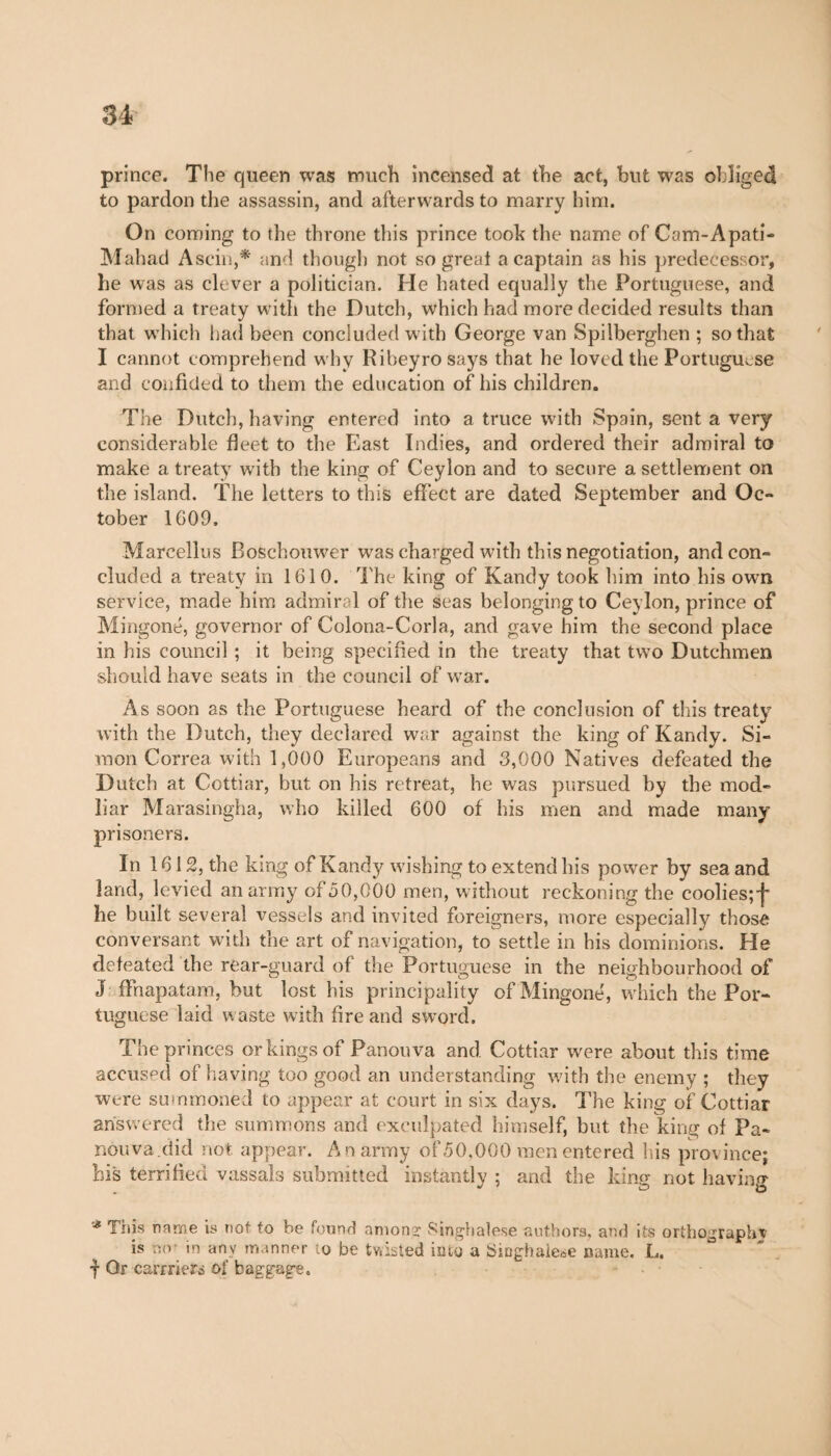 prince. The queen was much incensed at the act, but was obliged to pardon the assassin, and afterwards to marry him. On coming to the throne this prince took the name of Cam-A pad- Mahad Ascin,* and though not so great a captain as his predecessor, he was as clever a politician. He hated equally the Portuguese, and formed a treaty with the Dutch, which had more decided results than that which had been concluded with George van Spilberghen ; so that I cannot comprehend why Riheyro says that he loved the Portuguese and confided to them the education of his children. The Dutch, having entered into a truce with Spain, sent a very considerable fleet to the East Indies, and ordered their admiral to make a treaty with the king of Ceylon and to secure a settlement on the island. The letters to this effect are dated September and Oc¬ tober 1609. Marcellus Boschouwer was charged with this negotiation, and con¬ cluded a treaty in 1610. The king of Kandy took him into his own service, made him admiral of the Seas belonging to Ceylon, prince of Mingoné, governor of Colona-Corla, and gave him the second place in his council ; it being specified in the treaty that two Dutchmen should have seats in the council of war. As soon as the Portuguese heard of the conclusion of this treaty with the Dutch, they declared war against the king of Kandy. Si¬ mon Correa with 1,000 Europeans and 3,000 Natives defeated the Dutch at Cottiar, but on his retreat, he was pursued by the mod- liar Marasingha, who killed 600 of his men and made many prisoners. In 1612, the king of Kandy wishing to extend his power by sea and land, levied an army of 50,000 men, without reckoning the coolies;’}' he built several vessels and invited foreigners, more especially those conversant with the art of navigation, to settle in his dominions. He defeated the rear-guard of the Portuguese in the neighbourhood of J ffnapatam, but lost his principality of Mingoné, which the Por¬ tuguese laid waste with fire and sword. The princes or kings of Panouva and Cottiar were about this time accused of having too good an understanding with the enemy ; they were summoned to appear at court in six days. The king of Cottiar answered the summons and exculpated himself, but the king of Pa¬ nou va.did not. appear. An army of50,000 men entered his province; his terrified vassals submitted instantly ; and the king not having Ibis name is not to be found among Singhalese authors, and its orthography is no- in any manner to be twisted into a Singhalese name. L. f Or carrFieri of baggage.