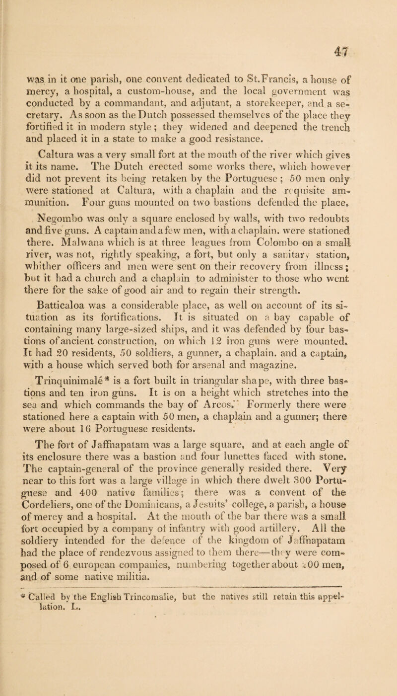 was in it one parish, one convent dedicated to St.Francis, a house of mercy, a hospital, a custom-house, and the local government was conducted by a commandant, and adjutant, a storekeeper, and a se¬ cretary. As soon as the Dutch possessed themselves of the place they fortified it in modern style ; they widened and deepened the trench and placed it in a state to make a good resistance. Caltura was a very small fort at the mouth of the river which gives it its name. The Dutch erected some works there, which however did not prevent its being retaken by the Portuguese ; 50 men only were stationed at Caltura, with a chaplain and the requisite am¬ munition. Four guns mounted on two bastions defended the place» Negombo was only a square enclosed by walls, with two redoubts and five guns. A captain and a few men, with a chaplain, were stationed there. Malwana which is at three leagues from Colombo on a small river, was not, rightly speaking, a fort, but only a sanitary station, whither officers and men were sent on their recovery from illness ; but it had a church and a chaplain to administer to those who went there for the sake of good air and to regain their strength. Batticaloa was a considerable place, as well on account of its si¬ tuation as its fortifications, it is situated on a bay capable of containing many large-sized ships, and it was defended by four bas¬ tions of ancient construction, on which 12 iron guns were mounted» It had 20 residents, 50 soldiers, a gunner, a chaplain, and a captain, with a house which served both for arsenal and magazine. Trinquinimalé* is a fort built in triangular shape, with three bas- tions and ten iron guns. It is on a height which stretches into the sea and which commands the bay of Arcos.' Formerly there were stationed here a captain with 50 men, a chaplain and a gunner; there were about 16 Portuguese residents. The fort of Jaffnapatam was a large square, and at each angle of its enclosure there was a bastion and four lunettes faced with stone. The captain-general of the province generally resided there. Very near to this fort was a large village in which there dwelt 300 Portu¬ guese and 400 native families; there was a convent of the Cordeliers, one of the Dominicans, a Jesuits’ college, a parish, a house of mercy and a hospital. At the mouth of the bar there was a small fort occupied by a company oi infantry with good artillery. All the soldiery intended for the defence of the kingdom of Jaffnapatam had the place of rendezvous assigned to them there—they were com¬ posed of 6 european companies, numbering together about a00 men, and of some native militia. ^Called by the English Trincomalie, but the natives still retain this appel¬ lation. L.