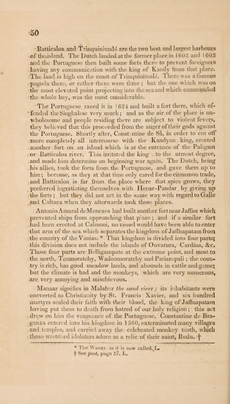 Batticaloa and Trinquinimalt* are the two best and largest harbours of thedsland. The Dutch landed at the former place in 1602 and 1 603 and the Portuguese then built some forts there to prevent foreigners having any communication with the king of Kandy from that place. The land is high on the coast of Trinquinimalé. There was a famous pagoda there, or rather there were three ; but the one winch was on the most elevated point projecting into the sea and which commanded the whole bay, was the most considerable. The Portuguese razed it in ■ 624 and built a fort there, which of¬ fended the Singhalese very much ; and as the air of the place is un¬ wholesome and people residing there are subject to violent fevers, they believed that this proceeded from the anger of their gods against the Portuguese. Shortly after, Const ntine de Sa, in order to cut oiF more completely all intercourse with the Kandyan king, erected another fort on an island which is at the entrance of the Paligam or Batticaloa river. This irritated the king to the utmost degree, and made him determine on beginning war again. The Dutch, being his allies, took the forts from the Portuguese, and gave them up to him; because, as they at that time only cared for the cinnamon trade, and Batticaloa is far from the place where that spice grows, they preferred ingratiating themselves with Henar-Pandar by giving up the forts ; but they did not act in the same wray wdth regard to Galle and Caltura when they afterwards took those places. Antonio Amaral deMenezes had built another fort near Jaffna wdiich prevented ships from approaching that p'ace ; and if a similar fort had been erected at Calmoni, no vessel would have been able to enter that arm of the sea which separates the kingdom of J afin apatam from the country of the Vanias. * That kingdom is divided into four parts; this division does not include the islands of Ouvatura, Cardina, &c* Those four parts are Belligampate at the extreme point, and most to the north, Tenmoratchy, Wadoomoratchy and Patiarapali ; the coun¬ try is rich, has good meadow lands, and abounds in cattle and game; hut the climate is bad and the monkeys, which are very numerous, are very annoying and mischievous. Manaar signifies in Malabar the sand river ; its inhabitants were converted to Christianity by St. Francis Xavier, and six hundred martyrs sealed their faith with their blood, the king of Jafinapatam having put them to death from hatred of our holy religion ; this act drew on him the vengeance of the Portuguese. Constantine de Bra- ganza entered into his kingdom in 1560, exterminated many villages and temples, and carried awray the celebrated monkey tooth, which those, wretched idolaters adore as a relic of their saint, Budu. I* * The Wanny. as it is now called. L» f See poU, page 57. L.