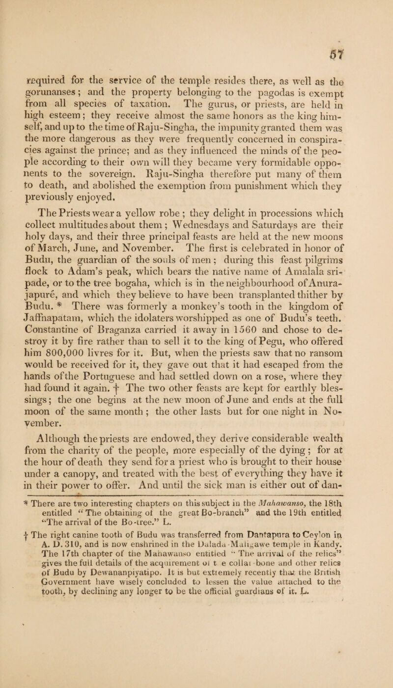 required for the service of the temple resides there, as well as the gorunanses ; and the property belonging to the pagodas is exempt from all species of taxation. The gurus, or priests, are held in high esteem ; they receive almost the same honors as the king him¬ self, and up to thetimeofRaju-Singha, the impunity granted them was, the more dangerous as they were frequently concerned in conspira¬ cies against the prince; and as they influenced the minds of the peo¬ ple according to their own will they became very formidable oppo¬ nents to the sovereign. Raju-Singha therefore put many of them to death, and abolished the exemption from punishment which they previously enjoyed. The Priests wear a yellow robe ; they delight in processions which collect multitudes about them ; Wednesdays and Saturdays are their holy days, and their three principal feasts are held at the new moons of March, June, and November. The first is celebrated in honor of Budu, the guardian of the souls of men ; during this feast pilgrims flock to Adam’s peak, which bears the native name of Amalala sri- pade, or to the tree bogaha, which is in the neighbourhood ofAnura- japuré, and which they believe to have been transplanted thither by Budu. * There was formerly a monkey’s tooth in the kingdom of Jaffnapatam, which the idolaters worshipped as one of Budu’s teeth. Constantine of Braganza carried it away in 1560 and chose to de¬ stroy it by fire rather than to sell it to the king of Pegu, wdio offered him 800,000 livres for it. But, when the priests saw that no ransom would be received for it, they gave out that it had escaped from the hands of the Portuguese and had settled down on a rose, where they had found it again, -f The twro other feasts are kept for earthly bles¬ sings; the one begins at the new moon of June and ends at the full moon of the same month ; the other lasts but for one night in No¬ vember. Although the priests are endowed, they derive considerable wealth from the charity of the people, more especially of the dying ; for at the hour of death they send for a priest who is brought to their house under a canopy, and treated with the best of everything they have it in their power to offer. And until the sick man is either out of dan- * There are two interesting chapters on this subject in the Mahawamo, the 18th entitled “ The obtaining ot the great Bo-branch” and the 19th entitled “The arrival of the Bo-tree.” L. J The right canine tooth of Budu was transferred from Dantapura to Cey’on ip A. D. 310, and is now enshrined in the Dalada Maligawe temple in Kandy. The 17th chapter of the Mahawanso entitled ” The arrival of the relics” gives the full details of the acquirement oi t e collât bone and other relics of Budu by Dewananpiyatipo. It is but extiemely recently that the British Government have wisely concluded to lessen the value attached to the tooth, by declining any longer to be the official guardians of it. L.