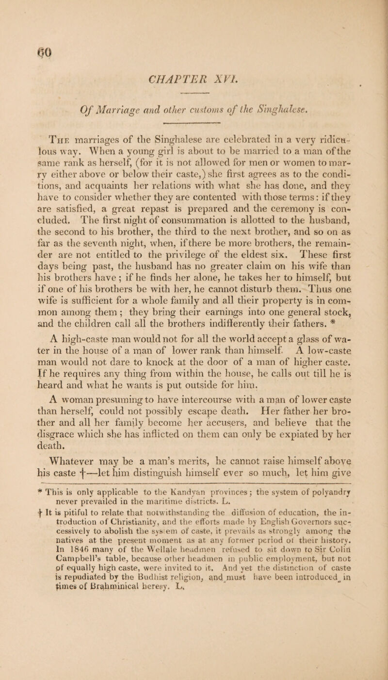 CHAPTER XVL Of Marriage and other customs of the Singhalese. The marriages of the Singhalese are celebrated in a very ridicu ious way. When a young girl is about to be married to a man of the same rank as herself, (for it is not allowed for menor women to mar¬ ry either above or below their caste,) she first agrees as to the condi¬ tions, and acquaints her relations with what she has done, and they have to consider whether they are contented with those terms : if they are satisfied, a great repast is prepared and the ceremony is con¬ cluded. The first night of consummation is allotted to the husband, the second to his brother, the third to the next brother, and so on as far as the seventh night, when, if there be more brothers, the remain¬ der are not entitled to the privilege of the eldest six. These first days being past, the husband has no greater claim on his wife than his brothers have ; if he finds her alone, he takes her to himself, but if one of his brothers be with her, he cannot disturb them. Thus one wife is sufficient for a whole family and all their property is in com¬ mon among them ; they bring their earnings into one general stock, and the children call all the brothers indifferently their fathers. * A high-caste man would not for all the world accept a glass of wa¬ ter in the house of a man of lower rank than himself A low-caste man would not dare to knock at the door of a man of higher caste. If he requires any thing from within the house, he calls out till he is heard and what he wants is put outside for him. A woman presuming to have intercourse with aman of lower caste than herself, could not possibly escape death. Her father her bro¬ ther and all her family become her accusers, and believe that the disgrace which she has inflicted on them can only be expiated by her death. Whatever may be a man’s merits, he cannot raise himself above his caste f—let him distinguish himself ever so much, let him give * This is only applicable to the Kandyan provinces ; the system of polyandry never prevailed in the maritime districts. L. j- It is pitiful to relate that notwithstanding the diffusion of education, the in¬ troduction of Christianity, and the efforts made by English Governors suc¬ cessively to abolish the sys ein of caste, it prevails as strongly among the natives at the present moment as at any former period ot their history. In 1846 many of the Wellale headmen refused to sit down to Sir Colin Campbell’s table, because other headmen in public employment, but not of equally high caste, were invited to it. And yet the distinction of caste is repudiated by the Budhist religion, $nd must have been introduced^ in times of Brahminical heresy. L.