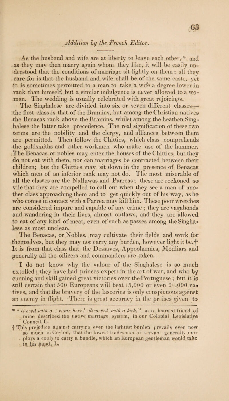 Addition by the French Editor. As the husband and wife are at liberty to leave each other, * and • as they may then marry again whom they like, it will be easily un¬ derstood that the conditions of marriage sit lightly on them ; all they care for is that the husband and wife shall be of the same caste, yet it is sometimes permitted to a man to take a wife a degree lower in rank than himself, but a similar indulgence is never allowed to a wo¬ man. The wedding is usually celebrated with great rejoicings. The Singhalese are divided into six or seven different classes—• the first class is that of the Bramins, but among the Christian natives the Benacas rank above the Bramins, whilst among the heathen Sing¬ halese the latter take precedence. The real signification of these two terms are the nobility and the clergy, and alliances between them are permitted. Then follow the Chitties, which class comprehends the goldsmiths and other workmen who make use of the hammer. The Benacas or nobles may enter the houses of the Chitties, but they do not eat with them, nor can marriages be contracted between their children; but the Chitties may sit down in the presence of Benacas which men of an inferior rank may not do. The most miserable of all the classes are the Nalluwas and Parreas ; these are reckoned so vile that they are compelled to call out when they see a man of ano¬ ther class approaching them and to get quickly out of his way, as he who comes in contact with a Parrea may kill him. These poor wretches are considered impure and capable of any crime ; they are vagabonds and wandering in their lives, almost outlaws, and they are allowed to eat of any kind of meat, even of such as passes among the Singha*> lese as most unclean. The Benacas, or Nobles, may cultivate their fields and work for themselves, but they may not carry any burden, however light it be. j* It is from that class that the Dessaves, Appoohamies, Modliars and generally all the officers and commanders are taken. I do not know wdiy the valour of the Singhalese is so much extolled ; they have had princes expert in the art of war, and who by cunning and skill gained great victories over the Portuguese ; but it is still certain that 500 Europeans will beat .5,000 or even 2 ,000 na* tives, and that the bravery of the lascorins is only conspicuous against an enemy in flight. There is great accuracy in the praises given to * '• Hooed with a ' come. heredivorced wiih a kick,” as a learned friend of mine described the native marnage system, in our Colonial Legislative Council. L. f This prejudice auaimt carrying even the lightest burden prevails even now so much in Ceylon, that the lowest tradesman or servant generally era- . ploys a cooly to carry a bundle, which an Luro.pean gentleman would take in his hand. L,