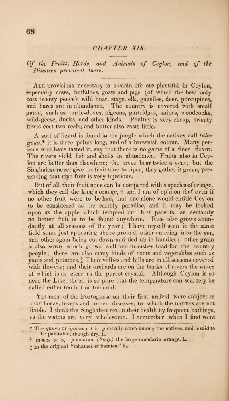 m CHAPTER XIX. Of the Fruits, Herds, and Animals of Ceylon, and of the Diseases prevalent there. All provisions necessary to sustain life are plentiful in Ceylon,, especially cows, buffaloes, goats and pigs (of which the best only cost twenty pence); wild boar, stags, elk, gazelles, deer, porcupines, and hares are in abundance. The country is covered with small game, such as turtle-doves, pigeons, partridges, snipes, woodcocks, wild-geese, ducks, and other kinds. Poultry is very cheap, twenty fowls cost two reals; and butter also costs little, A sort of lizard is found in the jungle which the natives call tala~ goya,* * it is three prdms long, and of a brownish colour. Many per¬ sons who have tasted it, say that there is no game of a finer flavor. The rivers yield fish and shells in abundance. Fruits also in Cey¬ lon are better than elsewhere; the trees bear twTice a year, but the Singhalese never give the fruit time to ripen, they gather it green, pre¬ tending that ripe fruit is very injurious* But of all their fruit none can be compared with a species of orange, which they call the king’s orange, j~ and 1 am of opinion that even if no other fruit were to be had, that one alone wrould entitle Ceylon to be considered as the earthly paradise, and it may be looked upon as the apple which tempted cur first parents, as certainly no better fruit is to be found anywhere. Rice also grows abun¬ dantly at all seasons of the year ; I have myself seen in the same field some just appearing above ground, other < ntering into the ear, and other again being cut down and tied up in bundles ; other grain is also sown which grows well and furnishes food for the country people; there are also many kinds of roots and vegetables such as yams and potatoes.^; Their vallies and hills are in all seasons covered with flowers; and their orchards are on the banks of rivers the water of which is as clear rs the purest crystal. Although Ceylon is so near the Line, the air is so pure that the temperature can scarcely be called either too hot or too cold. Yet most of the Portuguese on their first arrival were subject to diarrhoeas, fevers and other diseases, to which the natives are not liable. I think the Singhalese retain their health by frequent, bathings, as the waters are very, wholesome. I remember wTen I first went * The guana or iguana ; it is generally eaten among the natives, and is said to be palatable, though dry. L. t dï* 0' o, jemnaran, (Smg.) the large mandarin orange. L. * in the original “inhames et bâtâtes.” L.