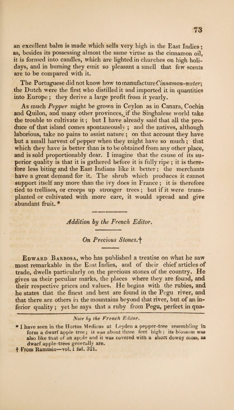 an excellent balm is made which sells very high in the East Indies ; as, besides its possessing almost the same virtue as the cinnamon oil, it is formed into candles, which are lighted in churches on high holi¬ days, and in burning they emit so pleasant a smell that few scents are to be compared with it. The Portuguese did not know how to manufacture Cinnamon-rvater\ the Dutch were the first who distilled it and imported it in quantities into Europe ; they derive a large profit from it yearly. As much Pepper might be grown in Ceylon as in Canara, Cochin and Quilon, and many other provinces^ if the Singhalese world take the trouble to cultivate it ; but I have already said that all the pro¬ duce of that island comes spontaneously ; and the natives, although laborious, take no pains to assist nature ; on that account they have but a small harvest of pepper when they might have so much ; that which they have is better than is to be obtained from any other place, and is sold proportionably dear. I imagine that the cause of its su¬ perior quality is that it is gathered before it is fully ripe ; it is there¬ fore less biting and the East Indians like it better ; the merchants have a great demand for it. The shrub which produces it cannot support itself any more than the ivy does in France ; it is therefore tied to trellises, or creeps up stronger trees ; but if it were trans¬ planted or cultivated with more care, it would spread and give abundant fruit, * * Addition by the French Editor. On Precious Stones.^ Edward Barbosa, who has published a treatise on what he saw most remarkable in the East Indies, and of their chief articles of trade, dwells particularly on the precious stones of the country. He gives us their peculiar marks, the places where they are found, and their respective prices and values. He begins with the rubies, and he states that the finest and best are found in the Pegu river, and that there are others in the mountains beyond that river, but of an in¬ ferior quality ; yet he says that a ruby from Pegu, perfect in qua- Note by the French Editor. * I have seen in the Hortus Yledicus at Leyden a pepper-tree resembling in form a dwarf apple tree; it was about three feet high : its blossom was also like that of an apple and it was covered with a short downy moss, as dwarf apple-trees generally are. i From Ramusio—-vol. 1 iol. 321,