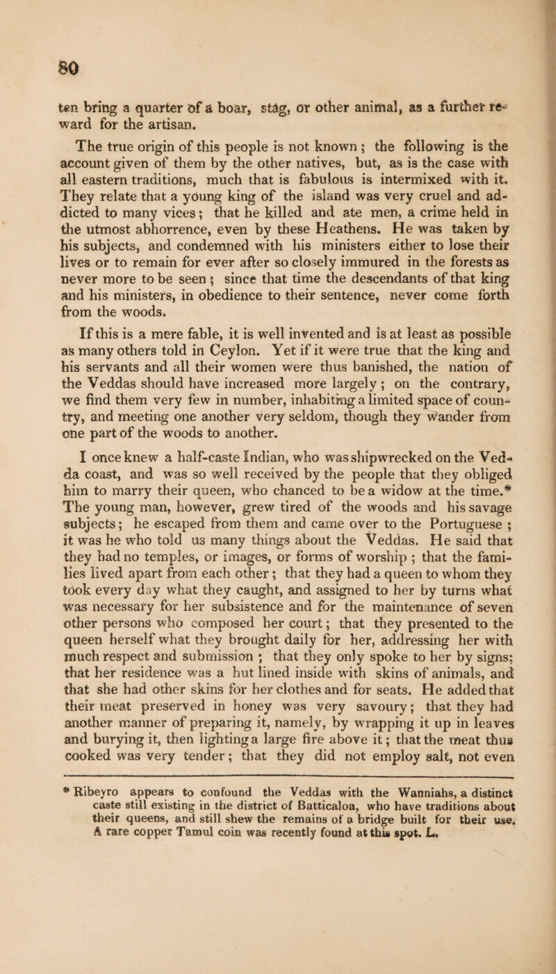 ten bring a quarter of a boar, stag, or other animal, as a further re¬ ward for the artisan. The true origin of this people is not known ; the following is the account given of them by the other natives, but, as is the case with all eastern traditions, much that is fabulous is intermixed with it. They relate that a young king of the island was very cruel and ad¬ dicted to many vices ; that he killed and ate men, a crime held in the utmost abhorrence, even by these Heathens. He was taken by his subjects, and condemned with his ministers either to lose their lives or to remain for ever after so closely immured in the forests as never more to be seen 5 since that time the descendants of that king and his ministers, in obedience to their sentence, never come forth from the woods. If this is a mere fable, it is well invented and is at least as possible as many others told in Ceylon. Yet if it were true that the king and his servants and all their women were thus banished, the nation of the Veddas should have increased more largely ; on the contrary, we find them very few in number, inhabiting a limited space of coun¬ try, and meeting one another very seldom, though they Wander from one part of the woods to another. I once knew a half-caste Indian, who was shipwrecked on the Ved«* da coast, and was so well received by the people that they obliged him to marry their queen, who chanced to be a widow at the time.* The young man, however, grew tired of the woods and his savage subjects; he escaped from them and came over to the Portuguese ; it was he who told us many things about the Veddas. He said that they had no temples, or images, or forms of worship ; that the fami¬ lies lived apart from each other ; that they had a queen to whom they took every day what they caught, and assigned to her by turns what Was necessary for her subsistence and for the maintenance of seven other persons who composed her court ; that they presented to the queen herself what they brought daily for her, addressing her with much respect and submission ; that they only spoke to her by signs; that her residence was a hut lined inside with skins of animals, and that she had other skins for her clothes and for seats. He added that their meat preserved in honey was very savoury; that they had another manner of preparing it, namely, by wrapping it up in leaves and burying it, then lighting a large fire above it ; that the meat thus cooked was very tender ; that they did not employ salt, not even * Ribeyro appears to confound the Veddas with the Wanniahs, a distinct caste still existing in the district of Batticaloa, who have traditions about their queens, and still shew the remains of a bridge built for their use. A rare copper Tamul coin was recently found at this spot. L.