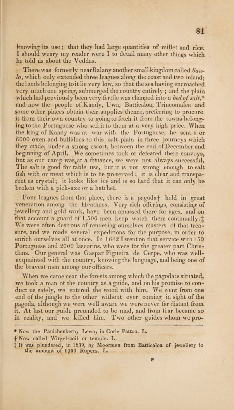 knowing its use ; that they had large quantities of millet and rice. I should weary my reader were I to detail many other things which he told us about the Veddas. There was formerly nearBalany another small kingdom called Sau- la, which only extended three leagues along the coast and two inland; the lands belonging toit lie very low, so that the sea having encroached very much one spring, submerged the country entirely ; and the plain which had previously been very fertile was changed into a bed of salt and now the people of Kandy, Uwa, Batticaloa, Trincomalee and some other places obtain their supplies thence, preferring to procure it from their own country to going to fetch it from the towns belong¬ ing to the Portuguese who sell it to them at a very high price. When the king of Kandy wras at war with the Portuguese, he sent 5 or 6000 oxen and buffaloes to this salt-plain in three journeys which they made; under a strong escort, between the end of December and beginning of April. We sometimes took or defeated there convoys, but as our camp wasfcat a distance, we were not always successful. The salt is good for table use, but it is not strong enough to salt fish with or meat which is to be preserved ; it is clear and transpa¬ rent as crystal ; it looks like ice and is so hard that it can only be broken with a pick-axe or a hatchet. Four leagues from that place, there is a pagoda-j- held in great veneration among the Heathens. Very rich offerings, consisting of jewellery and gold work, have been amassed there for ages, and on that account a guard of 1,500 men keep watch there continually. J We were often desirous of rendering ourselves masters of that trea¬ sure, and we made several expeditions for the purpose, in order to enrich ourselves all at once. In 1642 I wTenton that service with I 50 Portuguese and 2000 lascorins, who were for the greater part Chris¬ tians. Our general was Gaspar Figueira de Cerpe, who was well- acquainted with the country, knowing the language, and being one of the bravest men among our officers. When wre came near the forests among which the pagoda is situated, we took a man of the country as a guide, and on his promise to con¬ duct us safely, we entered the wood with him. We went from one end of the jungle to the other without ever coming in sight of the pagoda, although we were well aware we were never far distant from it. At last our guide pretended to be mad, and from fear became so in reality, and we killed him. Two other guides whom we pro- * Now the Panichenkerny Leway in Corle Pattoo. L. f Now called Wirgel-coil or temple. L. I it was plundered, in 1839, by Moormen from Batticaloa of jewellery to the amount of 6000 Rupees. L, ; J?