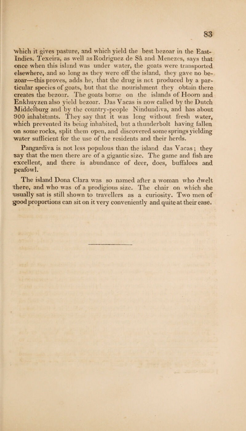 which it gives pasture, and which yield the best bezoar in the East- Indies. Texeira, as well as Rodriguez de Sa and Menezes, says that once when this island was under water, the goats were transported elsewhere, and so long as they were off the island, they gave no be¬ zoar—this proves, adds he, that the drug is net produced by a par¬ ticular species of goats, but that the nourishment they obtain there creates the bezoar. The goats borne on the islands of Hoorn and Enkhuyzen also yield bezoar. Das Vacas is now called by the Dutch Middelburg and by the country-people Nindundiva, and has about D00 inhabitants. They say that it was long without fresh water, which prevented its being inhabited, but a thunderbolt having fallen on some rocks, split them open, and discovered some springs yielding water sufficient for the use of the residents and their herds. Pangardiva is not less populous than the island das Vacas ; they say that the men there are of a gigantic size. The game and fish are excellent, and there is abundance of deer, does, buffaloes and peafowl. The island Dona Clara was so named after a woman who dwelt there, and who was of a prodigious size. The chair on which she ^usually sat is still shown to travellers as a curiosity. Two men of igood proportions can sit on it very conveniently and quite at their ease.