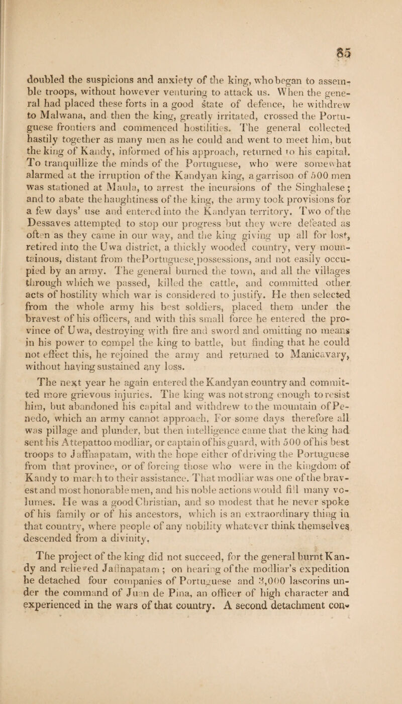 doubled the suspicions and anxiety of the king, whobegan to assem¬ ble troops, without however venturing to attack us. When the gene¬ ral had placed these forts in a good state of defence, he withdrew to Malwana, and then the king, greatly irritated, crossed the Portu¬ guese frontiers and commenced hostilities. The general collected hastily together as many men as he could and went to meet him, but the king of Kandy, informed of his approach, returned to his capital. To tranquillize the minds of the Portuguese, who were somewhat alarmed at the irruption of the Kandyan king, a garrison of 500 men was stationed at Mania, to arrest the incursions of the Singhalese; and to abate the haughtiness of the king, the army took provisions for a few days’ use and entered into the Kandyan territory. Two of the Dessaves attempted to stop our progress but they were defeated as often as they came in our way, and the king giving up all for lost, retired into the Uwa district, a thickly wooded country, very moun¬ tainous, distant from thePortuguese^possessions, and not easily occu¬ pied by an army. The general burned the town, and all the villages through which we passed, killed the cattle, and committed other acts of hostility which war is considered to justify. He then selected from the whole army his best soldiers, placed them under the bravest of his officers, and writh this small force he entered the pro¬ vince of Uwa, destroying with fire and sword and omitting no means in his power to compel the king to battle, but finding that he could not effect tins, he rejoined the army and returned to Manicavary, without having sustained any loss. The next year he again entered the Kandyan country and commit¬ ted more grievous injuries. The king was not strong enough to resist him, but abandoned his capital and withdrew to the mountain of Pe¬ nedo, which an army cannot approach. For some days therefore all was pillage and plunder, but then intelligence came that the king had sent his Attepattoo modliar, or captain of his guard, with 500 ofhis best troops to Jaffnapatam, with the hope either of driving the Portuguese from that province, or of forcing those who were in the kingdom of Kandy to march to their assistance. That modliar was one of the brav¬ est and most honorable men, and his noble actions would fill many vo¬ lumes. He was a good Christian, and so modest that he never spoke ofhis family or of his ancestors, which is an extraordinary thing in that country, w here people of any nobility whatever think themselves descended from a divinity, The project of the king did not succeed, for the general burnt Kan¬ dy and relieved Jaiinapatam ; on hearing of the modliar’s expedition he detached four companies of Portuguese and 8,000 lascorins un¬ der the command of Juan de Pina, an officer of high character and experienced in the wars of that country. A second detachment con*