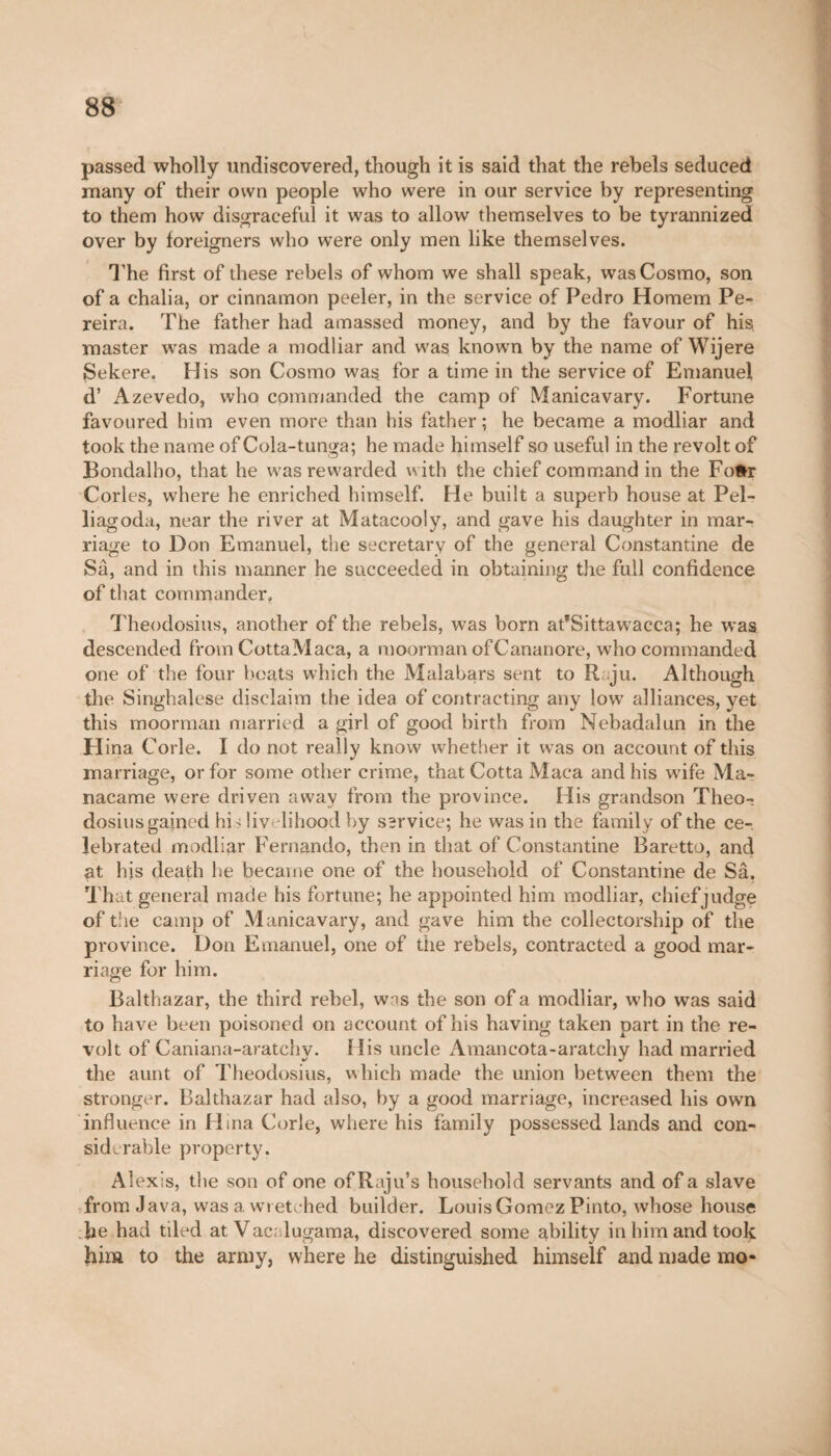 passed wholly undiscovered, though it is said that the rebels seduced many of their own people who were in our service by representing to them how disgraceful it was to allow themselves to be tyrannized over by foreigners who were only men like themselves. The first of these rebels of whom we shall speak, was Cosmo, son of a chalia, or cinnamon peeler, in the service of Pedro Homem Pe¬ reira. The father had amassed money, and by the favour of his. master was made a modliar and was known by the name of Wijere Sekere. His son Cosmo was for a time in the service of Emanuel d’ Azevedo, who commanded the camp of Manicavary. Fortune favoured him even more than his father ; he became a modliar and took the name of Cola-tunga; he made himself so useful in the revolt of Bondalho, that he was rewarded with the chief command in the Fofcr Cories, where he enriched himself. He built a superb house at Pel- liagoda, near the river at Matacooly, and gave his daughter in mar¬ riage to Don Emanuel, the secretary of the general Constantine de Sa, and in this manner he succeeded in obtaining the full confidence of that commander. Theodosius, another of the rebels, was born afSittawacca; he was descended from CottaMaca, a moorman ofCananore, who commanded one of the four boats which the Malabars sent to R ju. Although the Singhalese disclaim the idea of contracting any low alliances, yet this moorman married a girl of good birth from Nebadalun in the H ina Corle. I do not really know whether it was on account of this marriage, or for some other crime, that Cotta Maca and his wife Ma- nacame were driven away from the province. His grandson Theo¬ dosius gained his livelihood by sîrvice; he was in the family of the ce¬ lebrated modliar Fernando, then in that of Constantine Baretto, and gt his death he became one of the household of Constantine de Sâ. That general made his fortune; he appointed him modliar, chiefjudge of the camp of Manicavary, and gave him the collectorship of the province. Don Emanuel, one of the rebels, contracted a good mar¬ riage for him. Balthazar, the third rebel, w^s the son of a modliar, who was said to have been poisoned on account of his having taken part in the re¬ volt of Caniana-aratchy. His uncle Amancota-aratchy had married the aunt of Theodosius, which made the union between them the stronger. Balthazar had also, by a good marriage, increased his own influence in Hina Corle, where his family possessed lands and con¬ siderable property. Alexis, the son of one of Raju’s household servants and of a slave from Java, was a wretched builder. Louis Gomez Pinto, whose house fie had tiled at Vac lugama, discovered some ability in him and took him to the army, where he distinguished himself and made mo-