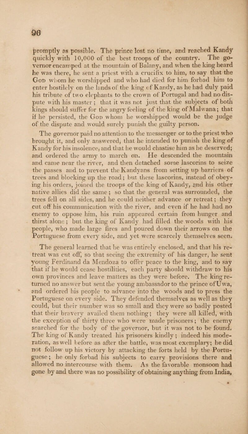 90 promptly as possible. Thô prince lost no time, and reached Kandy quickly with 10,000 of the best troops of the country. The go¬ vernor encamped at the mountain of Balanj', and when the king heard he was there, he sent a priest with a crucifix to him, to say that the God wfom he worshipped and who had died for him forbad him to enter hostilely on the lands of the king of Kandy, as he had duly paid his tribute of two elephants to the crown of Portugal and had no dis¬ pute with his master ; that it was not just that the subjects of both kings should suffer for the angry feeling of the king of Malwana; that if he persisted, the God whom he worshipped would be the judge of the dispute and would surely punish the guilty person. The governor paid no attention to the messenger or to the priest who brought it, and only answered, that he intended to punish the king of Kandy for his insolence^ and that he would chastise him as he deserved; and ordered the army to march on. He descended the mountain and came near the river, and then detached some lascorins to seize the passes and to prevent the Kandyans from setting lip barriers of trees and blocking up the road; but these lascorins, instead of obey¬ ing bis orders, joined the troops of the king of Kandy, and his other native allies did the same ; so that the general was surrounded, the trees fell on all sides, and he could neither advance or retreat ; they cut off his communication with the river, and even if he had had no enemy to oppose him, his ruin appeared certain from hunger and thirst alone ; but the king of Kandy had filled the woods with his people, who made large fires and poured down their arrows on the Portuguese from every side, and yet were scarcely themselves seen. The general learned that he was entirely enclosed, and that his re¬ treat was cut off, so that seeing the extremity of his danger, he sent young Ferdinand da Mendoza to offer peace to the king, and to say that if he would cease hostilities, each party should w ithdraw to his own provinces and leave matters as they were before. The king re¬ turned no answer but sent the young ambassador to the prince of Uwa, and ordered his people to advance into the woods and to press the Portuguese on every side. They defended themselves as well as they could, but their number was so small and they were so badly posted that their bravery availed them nothing; they were all killed, with the exception of thirty three who were made prisoners ; the enemy searched for the body of the governor, but it was not to be found; The king of Kandy treated his prisoners kindly; indeed his mode¬ ration, as well before as after the battle, was most exemplary; he did not follow up his victory by attacking the forts held by the Portu¬ guese ; he only forbad his subjects to carry provisions there and allowed no intercourse with them. As the favorable monsoon had gone by and there was no possibility of obtaining anything from India,