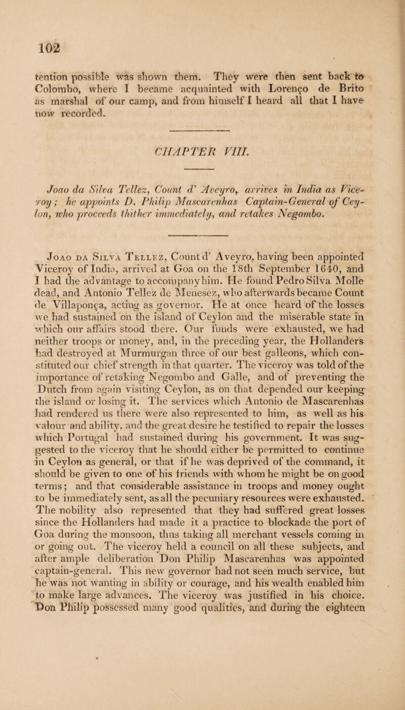 tention possible was shown them. They were then sent back to Colombo, where I became acquainted with Lorenço de Brito as marshal of our camp, and from himself I heard all that I have now recorded. CHAPTER VIII, Joao da Silva Tellez, Count d' Aveyror arrives in India as Vice¬ roy ; he appoin ts D. Philip Mascarenhas Captain-General of Cey¬ lon, who proceeds thither immediately, and retakes Negombo. Joao da Silva Tellez, Count d’ Aveyro, having been appointed Viceroy of India, arrived at Goa on the 18th September 1640, and I had the advantage to accompany him. He found Pedro Silva Molle dead, and Antonio Tellez de Menesez, who afterwards became Count de Villaponça, acting as governor. He at once heard of the losses we had sustained on the island of Ceylon and the miserable state in which our affairs stood there. Our funds were exhausted, we had neither troops or money, and, in the preceding year, the Hollanders had destroyed at Murmurgan three of our best galleons, which con¬ stituted our chief strength in that quarter. The viceroy was told of the importance of retaking Negombo and Galle, and of preventing the Dutch from again visiting Ceylon, as on that depended our keeping the island or losing it. The services which Antonio de Mascarenhas had rendered us there were also represented to him, as well as his valour and ability, and the great desire he testified to repair the losses which Portugal had sustained during his government. It wras sug¬ gested to the viceroy that he should either be permitted to continue in Ceylon as general, or that if he was deprived of the command, it should be given to one of his friends with whom he might be on good terms ; and that considerable assistance in troops and money ought to be immediately sent, as all the pecuniary resources were exhausted. The nobility also represented that they had suffered great losses since the Hollanders had made it a practice to blockade the port of Goa during the monsoon, thus taking all merchant vessels coming in or going out. The viceroy held a council on all these subjects, and after ample deliberation Don Philip Mascarenhas was appointed captain-general. This new governor had not seen much service, but he wras not wanting in ability or courage, and his w'ealth enabled him to make large advances. The viceroy wras justified in his choice. Don Philip possessed many good qualities, and during the eighteen