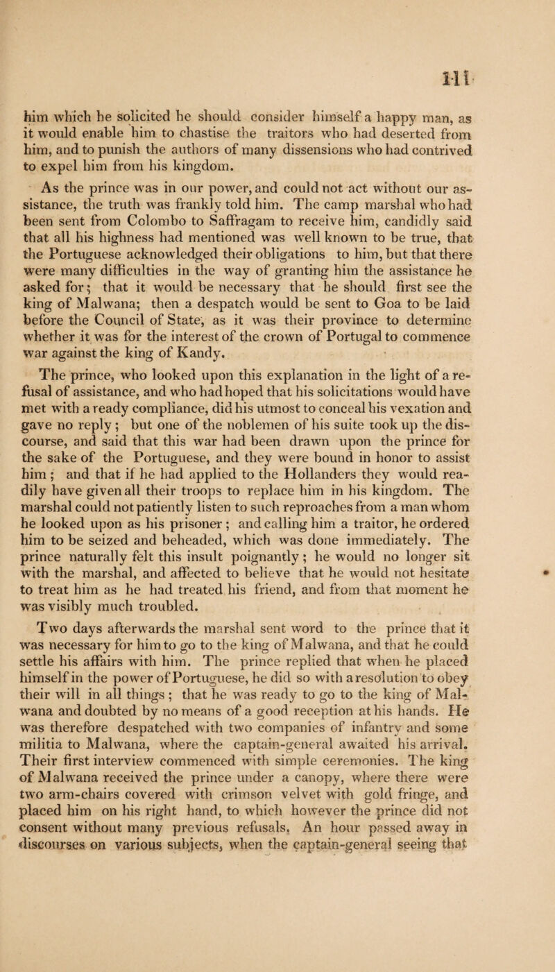 him which he solicited he should consider himself a happy man, as it would enable him to chastise the traitors who had deserted from him, and to punish the authors of many dissensions who had contrived to expel him from his kingdom. As the prince was in our power, and could not act without our as¬ sistance, the truth was frankly told him. The camp marshal who had been sent from Colombo to Saffragam to receive him, candidly said that all his highness had mentioned was well known to be true, that the Portuguese acknowledged their obligations to him, but that there were many difficulties in the way of granting him the assistance he asked for ; that it would be necessary that he should first see the king of Malwana; then a despatch would be sent to Goa to be laid before the Council of State, as it wras their province to determine whether it was for the interest of the crown of Portugal to commence war against the king of Kandy. The prince, who looked upon this explanation in the light of a re¬ fusal of assistance, and who had hoped that his solicitations would have met with a ready compliance, did his utmost to conceal his vexation and gave no reply ; but one of the noblemen of his suite took lip the dis¬ course, and said that this war had been drawn upon the prince for the sake of the Portuguese, and they were bound in honor to assist him ; and that if he had applied to the Hollanders they would rea¬ dily have given all their troops to replace him in his kingdom. The marshal could not patiently listen to such reproaches from a man whom he looked upon as his prisoner ; and calling him a traitor, he ordered him to be seized and beheaded, which was done immediately. The prince naturally felt this insult poignantly ; he would no longer sit with the marshal, and affected to believe that he would not hesitate to treat him as he had treated his friend, and from that moment he wras visibly much troubled. Two days afterwards the marshal sent word to the prince that it, was necessary for him to go to the king of Malwana, and that he could settle his affairs with him. The prince replied that when he placed himself in the power of Portuguese, he did so with a resolution to obey their will in all things ; that he was ready to go to the king of Mal¬ wana and doubted by no means of a good reception at his hands. Pie was therefore despatched with two companies of infantry and some militia to Malwana, where the captain-general awaited his arrival. Their first interview commenced with simple ceremonies. The king of Malwana received the prince under a canopy, where there were two arm-chairs covered with crimson velvet with gold fringe, and placed him on his right hand, to which however the prince did not consent without many previous refusals, An hour passed away in discourses on various subjects, when the captain-general seeing that