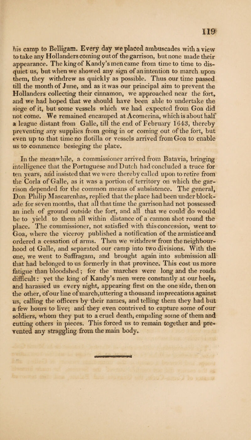 n* his camp to Belligam. Every day we placed ambuscades with a view to take any Hollanders coming out of the garrison, but none made their appearance. The king of Kandy’s men came from time to time to dis¬ quiet us, but when we showed any sign of an intention to march upon them, they withdrew as quickly as possible. Thus our time passed till the month of June, and as it was our principal aim to prevent the Hollanders collecting their cinnamon, we approached near the fort» and we had hoped that we should have been able to undertake the siege of it, but some vessels which we had expected from Goa did not come. We remained encamped at Acomerina, which is about half a league distant from Galle, till the end of February 1643, thereby preventing any supplies from going in or coming out of the fort, but even up to that time no flotilla or vessels arrived from Goa to enable us to commence besieging the place. In the meanwhile, a commissioner arrived from Batavia, bringing intelligence that the Portuguese and Dutch had concluded a truce for ten years, arid insisted that we were thereby called upon to retire from the Corla of Galle, as it was a portion of territory on which the gar¬ rison depended for the common means of subsistence. The general, D on Philip Mascarenhas» replied that the place had been under block¬ ade for seven months, that all that time the garrison had not possessed an inch of ground outside the fort, and all that we could do would be to yield to them all within distance of a cannon shot round the place. The commissioner, not satisfied w ith this concession, went to Goa, where the viceroy published a notification of the armistice and ordered a cessation of arms. Then we withdrew from the neighbour¬ hood of Galle, and separated our camp into tw'o divisions. With the one, we went to Saffragam, and brought again into submission all that had belonged to us formerly in that province. This cost us more fatigue than bloodshed ; for the marches were long and the roads difficult : yet the king of Kandy’s men were constantly at our heels, and harassed us every night, appearing first on the one side, then on the other, of our line of march,uttering a thousand imprecations against us, calling the officers by their names, and telling them they had but a few hours to live; and they even contrived to capture some of our soldiers, whom they put to a cruel death, empaling some of them and cutting others in pieces. This forced us to remain together and pre« vented any straggling from the main body.