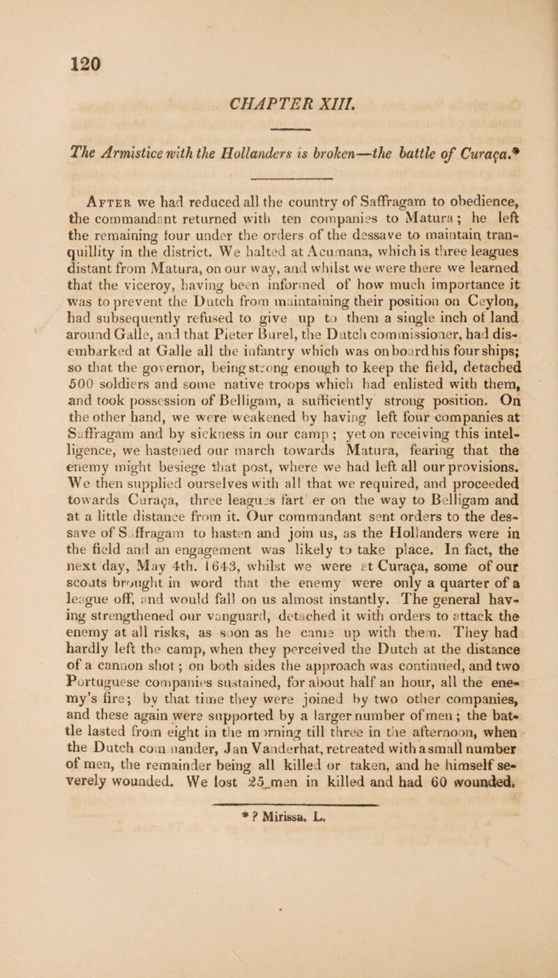 CHAPTER XIII. The Armistice with the Hollanders is broken—the battle of Cur aça * After we had reduced all the country of Saflfragam to obedience, the commandant returned with ten companies to Matura ; he left the remaining tour under the orders of the dessave to maintain tran¬ quillity in the district. We halted at Acumana, which is three leagues distant from Matura, on our way, and whdst we were there we learned that the viceroy, having been informed of how much importance it was to prevent the Dutch from maintaining their position on Ceylon, had subsequently refused to give up to them a single inch ot land around Galle, and that Pieter Burel, the Dutch commissioner, had dis¬ embarked at Galle all the infantry which w as on board his four ships; so that the governor, being strong enough to keep the field, detached 500 soldiers and some native troops which had enlisted with them, and took possession of Belligam, a suldiciently strong position. On the other hand, we were w eakened by having left four companies at Saffragam and by sickness in our camp ; yet on receiving this intel¬ ligence, we hastened our march towards Matura, fearing that the enemy might besiege that post, where we had left all our provisions. We then supplied ourselves with all that we required, and proceeded towards Caraça, three leagues fart er on the way to Belligam and at a little distance from it. Our commandant sent orders to the des¬ sa ve of S ffragam to hasten and join us, as the Hollanders were in the field and an engagement was likely to take place. In fact, the next day, May 4th. 1643, whilst we were at Curaça, some of our scouts brought in word that the enemy were only a quarter of a league off, and would fall on us almost instantly. The general hav¬ ing strengthened our vanguard, detached it with orders to attack the enemy at all risks, as soon as he came up with them. They had hardly left the camp, when they perceived the Dutch at the distance of a cannon shot ; on both sides the approach was continued, and two Portuguese companies sustained, for about half an hour, all the ene¬ my’s fire; by that time they were joined by two other companies, and these again were supported by a larger number of men ; the bat¬ tle lasted from eight in the m >rning till three in the afternoon, when the Dutch com nander, Jan Vanderhat, retreated with asmall number of men, the remainder being all killed or taken, and he himself se¬ verely wounded. We lost 25_men in killed and had 60 wounded. * ? Mirissa. L.