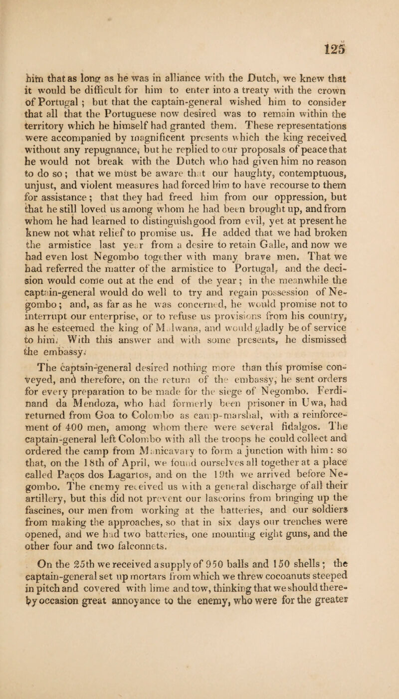 him that as Ion# as he was in alliance with the Dutch, we knew that it would be difficult for him to enter into a treaty with the crown of Portugal ; but that the captain-general wished him to consider that all that the Portuguese now desired was to remain within the territory which he himself had granted them. These representations were accompanied by magnificent presents which the king received without any repugnance, but he replied to our proposals of peace that he would not break with the Dutch who had given him no reason to do so ; that we must be aware that our haughty, contemptuous, unjust, and violent measures had forced him to have recourse to them for assistance ; that they bad freed him from our oppression, but that he still loved us among whom he had been brought up, and from whom he had learned to distinguish good from evil, yet at present he knew not what relief to promise us. He added that we had broken the armistice last year from a desire to retain Galle, and now we had even lost Negombo together with many brave men. That we had referred the matter of the armistice to Portugal, and the deci¬ sion would come out at the end of the year ; in the meanwhile the captain-general would do well to try and regain possession of Ne« gombo ; and, as far as he was concerned, he would promise not to interrupt our enterprise, or to refuse us provisions from his country, as he esteemed the king of M Iwana, and would gladly be of service to him. With this answer and with some presents, he dismissed the embassy.' The captain-general desired nothing more than this promise con= veyed, and therefore, on the return of the embassy, he sent orders for every preparation to be made for the siege of Negombo. Ferdi¬ nand da Mendoza, who had formerly been prisoner in Uwa, had returned from Goa to Colombo as camp-marshal, with a reinforce¬ ment of 400 men, among whom there were several fidalgos. The captain-general left Colombo w ith all the troops he could collect and ordered the camp from Manicavary to form a junction with him: so that, on the 18th of April, we found ourselves all together at a place called Paços dos Lagartos, and on the 1.9th we arrived before Ne¬ gombo. The enemy received us with a general discharge of all their artillery, but this did not prevent our laseorins from bringing up the fascines, our men from working at the batteries, and our soldiers from making the approaches, so that in six days our trenches were opened, and we had two batteries, one mounting eight guns, and the other four and two falconnets. On the 25th we received asupply of 950 balls and 150 shells ; the captain-general set up mortars from which we threw cocoanuts steeped in pitch and covered with lime and tow, thinking that we should there¬ by occasion great annoyance to the enemy, who were for the greater